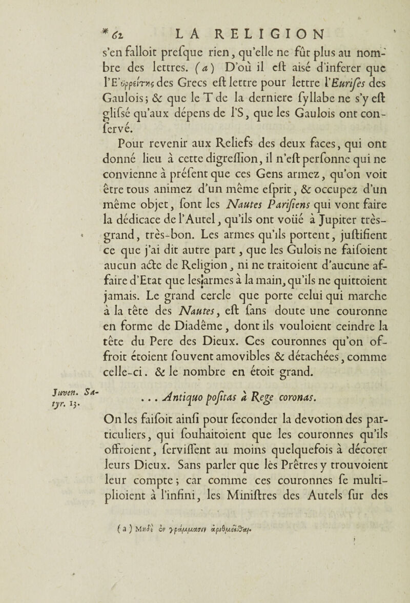 s’enfalloit prefque rien, qu’elle ne fût plus au nom¬ bre des lettres. ( a ) D’où il eft aisé d’inferer que rE’tippeiTHsdes Grecs eftlettre pour lettre ÏEurïfes des Gaulois; ôc que le T de la derniere fyllabe ne s’y eft qu’aux Pour revenir aux Reliefs des deux faces, qui ont donné lieu à cette digrelïion, il n’eft perfonne qui ne convienne à préfent que ces Gens armez, qu’on voit être tous animez d’un même efprit, & occupez d’un même objet, font les Nautes Parifiens qui vont faire la dédicace de l’Autel, qu’ils ont voüé à Jupiter très- grand, très-bon. Les armes qu’ils portent, juftifient ce que j’ai dit autre part, que les Gulois ne faifoient aucun a6te de Religion, ni ne traitoient d’aucune af¬ faire d’Etat que lesjarmes à la main, qu’ils ne quittoient jamais. Le grand cercle que porte celui qui marche à la tête des Nantes, eft fans doute une couronne en forme de Diadème, dont ils vouloient ceindre la tête du Pere des Dieux. Ces couronnes qu’on of- froit étoient fouvent amovibles & détachées, comme celle-ci. & le nombre en étoit grand. O dépens de l’S, que les Gaulois ont con- Juvett. Sœ- tyr. 15. . .. Antiquo pojttas à Rege coronas. On les faifoit ainfi pour féconder la dévotion des par¬ ticuliers, qui fouhaitoient que les couronnes qu’ils offroient, ferviffent au moins quelquefois à décorer leurs Dieux. Sans parler que lès Prêtres y trouvoient leur compte ; car comme ces couronnes fe multi- plioient à l’infini, les Miniftres des Autels fur des ( a ) MuS'i ci> ypet/ujuxwy ipiüyéi&cti»