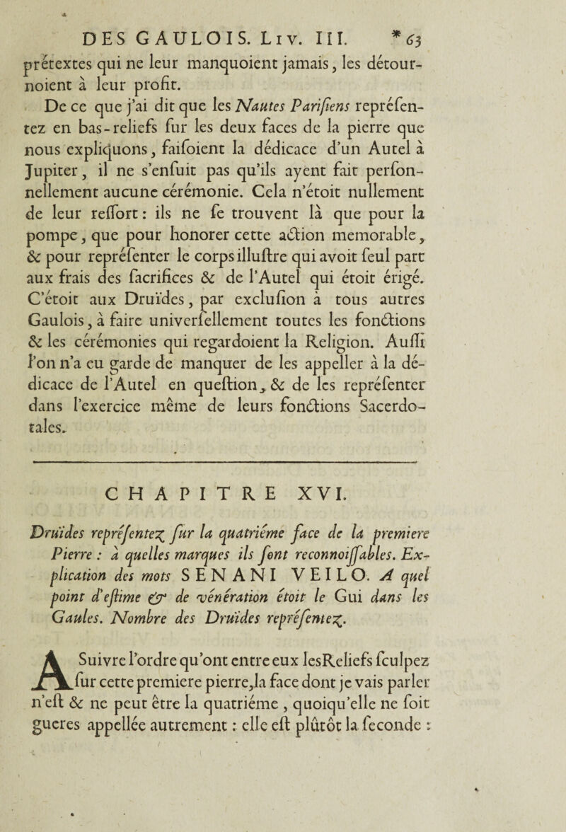 prétextes qui ne leur manquoient jamais, les détour¬ noient à leur profit. De ce que j’ai dit que les Nantes Parifiens repréfen- tez en bas-reliefs fur les deux faces de la pierre que nous expliquons, faifoient la dédicace d’un Autel à Jupiter, il ne s’enfuit pas qu’ils ayent fait perfon- nellement aucune cérémonie. Cela n’étoit nullement de leur reflort : ils ne fe trouvent là que pour la pompe y que pour honorer cette adion mémorable ôc pour repréfenter le corps illuftre qui avoir feul part aux frais des facrifices & de l’Autel qui étoit érigé. C’étoit aux Druides, par exclufïon à tous autres Gaulois, à faire univerfellement toutes les fondions 6c les cérémonies qui regardoient la Religion. Aufli l’on n’a eu garde de manquer de les appeller à la dé¬ dicace de l’Autel en queftion>& de les repréfenter dans l’exercice même de leurs fondions Sacerdo¬ tales. CHAPITRE XVI. Druides repré fente% fur la quatrième face de la premiers Pierre : à quelles marques ils font reconnoijfables. Ex¬ plication des mots SENANI V E I L O. A quel point d'eftime & de vénération étoit le Gui dans les Gaules. Nombre des Druides repré fente A Suivre l’ordre qu’ont entre eux lesReliefs fculpez fur cette première pierre^la face dont je vais parler n’eft & ne peut être la quatrième , quoiqu’elle ne foit gueres appellée autrement : elle eft plûtôt la fécondé : • t / < ; 1