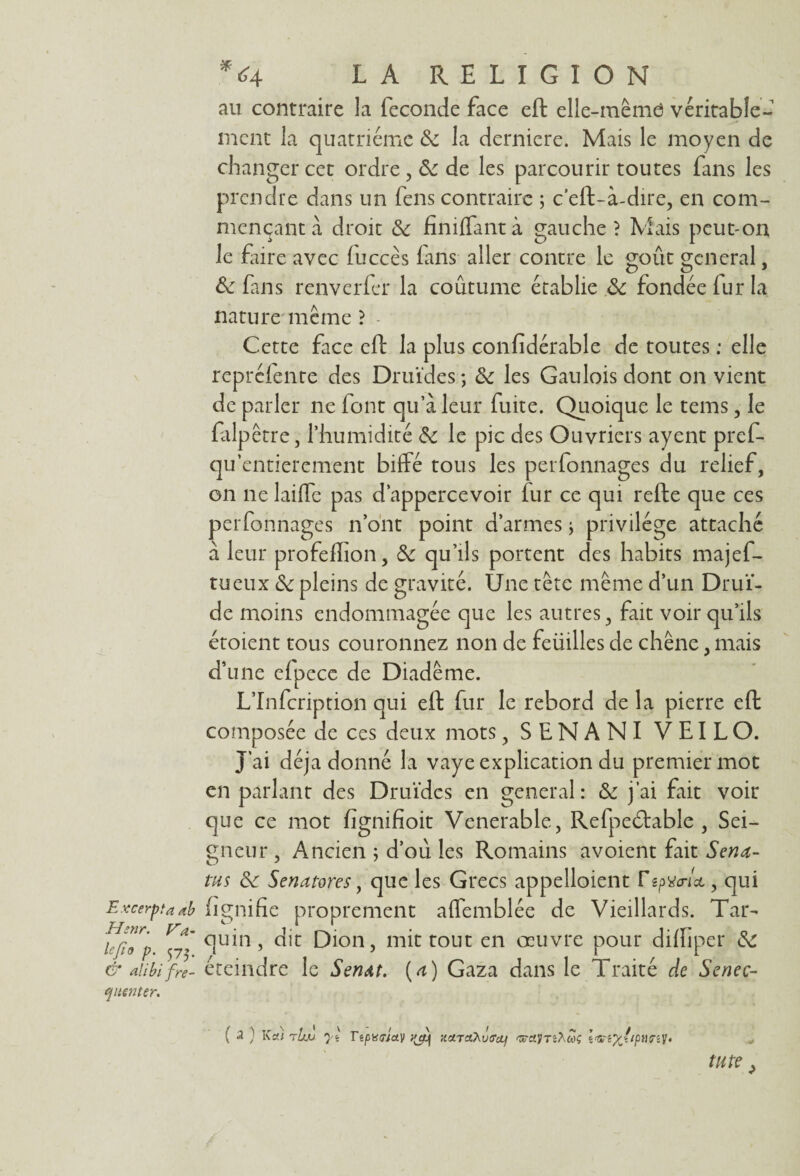 Excerpta ab Thnr. Va- lejïo p. 575. G’ alibi fré¬ quenter. * 64 LA RELIGION au contraire la fécondé face eft elle-mêmd véritable¬ ment la quatrième de la derniere. Mais le moyen de changer cet ordre , de de les parcourir toutes fans les prendre dans un fens contraire ; c'eft-à-dire, en com¬ mençant à droit de finiflantà gauche? Mais peut-on le faire avec fuccès fans aller contre le goût general % de fans renverfer la coutume établie de fondée fur la nature même ? - Cette face eft la plus confidérable de toutes : elle repréfente des Druides; de les Gaulois dont on vient de parler ne font qu’a leur fuite. Quoique le tems, le falpêtre, l’humidité de le pic des Ouvriers ayent pref- qu entièrement biffé tous les perfonnages du relief, on 11e laiffe pas d’appercevoir lur ce qui refte que ces perfonnages n’ont point d’armes ; privilège attaché à leur profeffion, de qu’ils portent des habits majef- tueux de pleins de gravité. Une tête même d’un Drui¬ de moins endommagée que les autres, fait voir qu’ils croient tous couronnez non de feüilles de chêne, mais d’une efpece de Diadème. L’Infcription qui eft fur le rebord de la pierre eft composée de ces deux mots, SENANI VEILO. J’ai déjà donné la vaye explication du premier mot en parlant des Druides en general: de j’ai fait voir que ce mot fignifioit Venerable, Refpeétable , Sei¬ gneur , Ancien ; d’ou les Romains avoient fait Sena- tus de Sentitores, que les Grecs appelloient , qui (ignifie proprement affemblée de Vieillards. Tar- quin, dit Dion, mit tout en oeuvre pour dilfiper de éteindre le SenM. {a) Gaza dans le Traité de Senec- ( a ) K a) rbjj yl Tîpvtricty xcnaÀvtrcij ^cvjTiXcÔç tu te