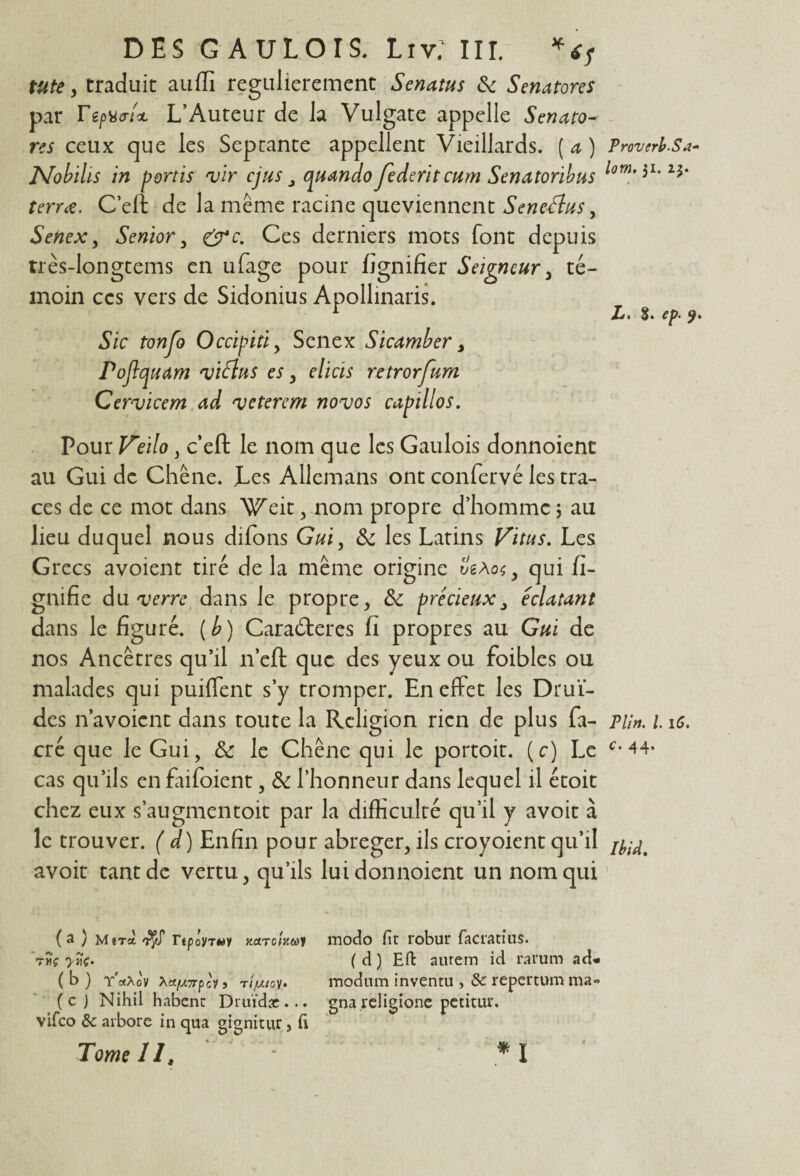 me, traduit auffi regulierement Senatus & Senatores par TepvcrU L’Auteur de Ja Vulgate appelle Senato¬ res ceux que les Septante appellent Vieillards. ( a ) Nobihs in p or ns vir cjus quando Jederitcum Senatonbus terrœ. C’eft de la même racine queviennent Seneélus, Senex, Senior , &c. Ces derniers mots font depuis très-longtems en ufage pour fignifier Seigneur , té¬ moin ces vers de Sidonius Apollinaris. Sic tonjo Occipiti , Senex Sicamber > Pojlquam viélus es, elicis retrorfum Cervicem ad vétéran novos capillos. Pour Veilo, c’eft le nom que les Gaulois donnoienc au Gui de Chêne. Les Allcmans ont confervé les tra¬ ces de ce mot dans Weit, nom propre d’homme ; au lieu duquel nous difons Gui, & les Latins Vitus. Les Grecs avoient tiré de la même origine ê'sAos, qui li¬ gnifie du verre dans le propre, &: précieux, éclatant dans le figuré, (b) Caraéteres fi propres au Gui de nos Ancêtres qu’il n’eft que des yeux ou foibles ou malades qui puiffent s’y tromper. En effet les Drui¬ des n’a voient dans toute la Religion rien de plus fa- cré que le Gui, & le Chêne qui le portoit. (c) Le cas qu’ils en faifoient, & l’honneur dans lequel il étoit chez eux s’augmentoit par la difficulté qu’il y avoit à le trouver. ( d) Enfin pour abréger, ils croyoient qu’il avoit tant de vertu, qu’ils luidonnoient un nom qui (a ) Mira Ttpoyrui Kctroinuy modo fit robur facratius. tmç yîiç. ( d ) Efl: autem id rat'um ad- ( b ) TaXûV \afX7rpci j ri/utoy* modum inventa , 3c repertum ma» (c) Nihii habenc Druïdac... gna religione petitiu*. vifeo 3c arbore in qua gignitur , fi Tome 11. '  *1 Proverb-Sa- lom, 31. z$. Ij * » c^ » P lin. I 16. C • Ibid,