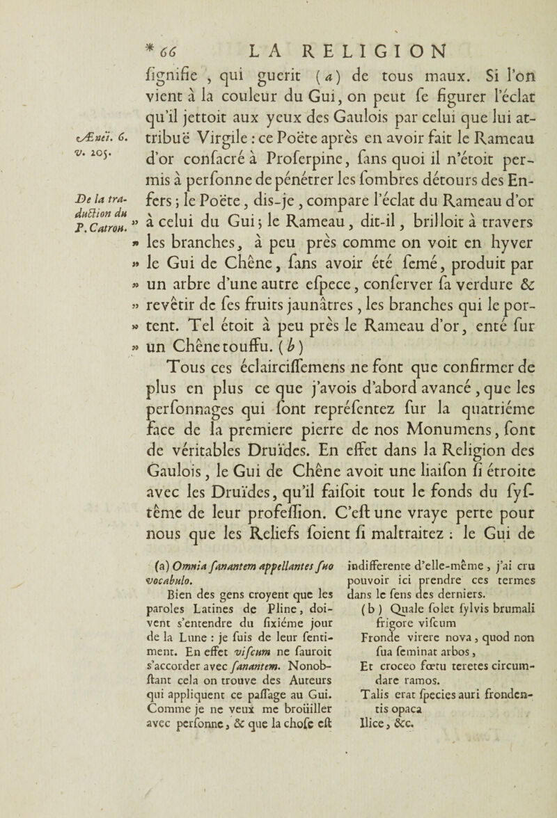 v. Z05. De la tra¬ duction du P. Catron. *66 LA RELIGION fignifie , qui guérit (a) de tous maux. Si l’on vient à la couleur du Gui, on peut fe figurer leclat qu’il jettoit aux yeux des Gaulois par celui que lui at¬ d’or confacré à Proferpine, fans quoi il n’étoit per¬ mis à perfonne de pénétrer les lombres détours des En¬ fers ; le Poëte, dis-je , compare l’éclat du Rameau d’or » à celui du Gui ; le Rameau, dit-il, brilloit à travers » les branches à peu près comme on voit en hyver » le Gui de Chêne, fans avoir été femé, produit par » un arbre d’une autre efpece, conferver fa verdure & » revêtir de fes fruits jaunâtres, les branches qui le por- » tent. Tel étoit à peu près le Rameau d’or, enté fur » un Chêne touffu, (b) Tous ces éclairciffemens ne font que confirmer de plus en plus ce que j’avois d’abord avancé , que les perfonnages qui font repréfentez fur la quatrième face de la première pierre de nos Monumens, font de véritables Druides. En effet dans la Religion des Gaulois, le Gui de Chêne avoit une liaifon fi étroite avec les Druides, qu’il faifoit tout le fonds du fyf- tême de leur profefiion. C’eft une vraye perte pour nous que les Reliefs foient fi maltraitez : le Gui de (a) Omni a fanantem app (liantes fuo wocabnlo. Bien des gens croyent que les paroles Latines de Pline, doi¬ vent s’entendre du fixiéme jour de la Lune : je fuis de leur fenti- ment. En effet vifeum ne fauroit s’accorder avec fanantem. Nonob- ftant cela on trouve des Auteurs qui appliquent ce paffage au Gui. Comme je ne veux me brouiller avec perfonne , de que la chofe cft indifferente d’elle-mème , j’ai cru pouvoir ici prendre ces termes dans le fens des derniers. ( b ) Quale folet fylvis brumali frigore vifeum Fronde virere nova , quod non fua feminat arbos, Et croceo fœru teretes circum- dare ramos. Talis erat fpeciesauri fronden- tis opaca Ilice, êcc.