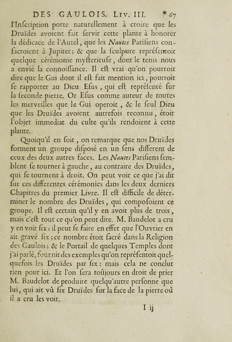 rinfcription porte naturellement à croire que les Druides avoient fait fervir cette plante à honorer la dédicace de l’Autel, que les Nantes Parviens con- facroient à Jupiter; & que la fculpure repréfemoit quelque cérémonie myfterieufe, dont le tems nous a envié la connoiffance. Il eft vrai qu’on pourroit dire que le Gui dont il eft fait mention ici, pourroit fe rapporter au Dieu Efus , qui eft repréfenté fur la fécondé pierre. Or Efus comme auteur de toutes les merveilles que le Gui operoit , & le feul Dieu que les Druides avoient autrefois reconnu, étoit l’objet immédiat du culte qu’ils rendoient à cette plante. Quoiqu'il en foit, on remarque que nos Druides forment un groupe difposé en un fcns different de ceux des deux autres faces. Les Nautes Parifiens fem- blcnt fe tournera gauche, au contraire des Druides, qui fe tournent à droit. On peut voir ce que j’ai dit fur ces differentes cérémonies dans les deux derniers Chapitres du premier Livre. Il eft difficile de déter¬ miner le nombre des Druides, qui compofoient ce groupe, il eft certain qu’il y en avoit plus de trois, mais c’eft tout ce qu’on peut dire. M. Baudelot a cru y en voir fix t il peut fe faire en effet que l'Ouvrier en ait gravé fix; ce nombre étoit facré dans la Religion des Gaulois; S: le Portail de quelques Temples dont j’ai parlé, fournit des exemples qu’on repréfentoit quel¬ quefois les Druides par fix : mais cela ne conclut rien pour ici. Et l’on fera toujours en droit de prier M. Baudelot de produire quelqu’autre perfonne que lui, qui ait vû fix Druides fur la ftice de la pierre où il a cru les voir.