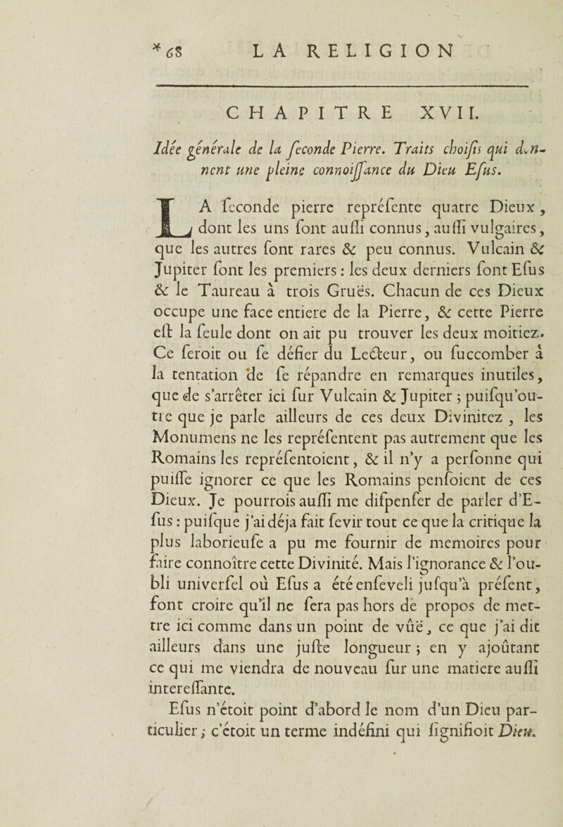 CHAPITRE XVII. Idée générale de U fécondé Pierre. Traits choifs qui don¬ nent une pleins connoilfance du Dieu Efus. t LA fcconde pierre repréfente quatre Dieux, dont les uns font aufli connus, aufli vulgaires, que les autres font rares 8c peu connus. Vulcain 8c Jupiter font les premiers : les deux derniers font Efus 8c le Taureau à trois Grues. Chacun de ces Dieux occupe une face entière de la Pierre, &: cette Pierre eft la feule dont on ait pu trouver les deux moitiez. Ce feroit ou fe défier du Ledteur, ou fuccomber à la tentation de fe répandre en remarques inutiles, que de s’arrêter ici fur Vulcain 8c Jupiter ; puifqu ou¬ tre que je parle ailleurs de ces deux Divinitez , les Monumens ne les repréfentent pas autrement que les Romains les repréfentoient, 8c il n’y a perfonne qui puilfe ignorer ce que les Romains penfoient de ces Dieux. Je pourrais aufli me difpenfer de parler d’E- fus : puilque j’ai déjà fait fevir tout ce que la critique la plus laborieufe a pu me fournir de mémoires pour faire connoître cette Divinité. Mais l’ignorance 8c l’ou¬ bli univerfel où Efus a étéenfeveli jufcju’à préfent, font croire qu’il ne fera pas hors de propos de met¬ tre ici comme dans un point de vûë, ce que j’ai dit ailleurs dans une jufte longueur ; en y ajoûtant ce qui me viendra de nouveau fur une matière auffi intereflante. Efus n’étoit point d’abord le nom d’un Dieu par¬ ticulier ; c ctoit un terme indéfini qui fignifioit Dku*