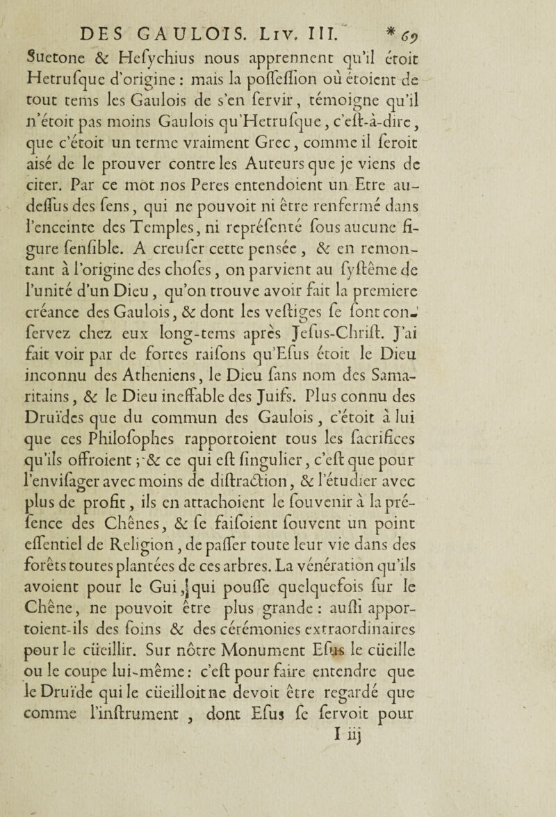 Suetone & Hefychius nous apprennent qu’il croit Hetrufque d’origine : mais la poffeflion où ctoicnt de tout tems les Gaulois de s’en fervir, témoigne qu’il n’étoit pas moins Gaulois qu'Hetrufque, c’eft-à-dirc , que c’étoit un terme vraiment Grec, comme il feroit aisé de le prouver contre les Auteurs que je viens de citer. Par ce mot nos Peres entendoient un Etre au- defliis des fens, qui ne pouvoir ni être renfermé dans l’enceinte des Temples, ni repréfenté fous aucune fi¬ gure fenfible. A creufcr cette pensée , & en remon¬ tant à l’origine des chofes, on parvient au fyftême de l’unité d’un Dieu , qu’on trouve avoir fait la première créance des Gaulois, &c dont les veftiges fe fbntconJ fervez chez eux long-tems apres Jefus-Chrift. J’ai fait voir par de fortes raifons qu'Efus étoit le Dieu inconnu des Athéniens, le Dieu fans nom des Sama¬ ritains , & le Dieu ineffable des Juifs. Plus connu des Druïdcs que du commun des Gaulois, c’étoit à lui que ces Philofophes rapportoient tous les facrifices qu’ils offroient y&c ce qui eft fingulier, c’eftque pour l’envifager avec moins de diftraéfion, & l’étudier avec plus de profit, ils en attachoient le Convenir à la pré- fence des Chênes, & fe faifoient Couvent un point effentiel de Religion, de paffer toute leur vie dans des forêts toutes plantées de ces arbres. La vénération qu’ils avoient pour le Gui,]qui pouffe quelquefois fur le Chêne, ne pouvoit être plus grande: aufii appor- toient-ils des foins & des cérémonies extraordinaires pour le cueillir. Sur nôtre Monument Efns le cüeille ou le coupe lui-même: c’eft pour faire entendre que le Druide qui le ciiedloitne devoit être regardé que comme l’inftrument , dont Efus fe fervoit pour I üj
