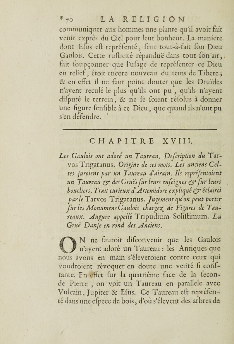 communiquer aux hommes une plante qu’il avoir fait venir exprès du Ciel pour leur bonheur. La maniéré dont Elus eft repréfenté, fent tout-à-fait Ton Dieu Gaulois. Cette rufticité répandue dans tout Ton air, fait foupçormer que l’ufage de repréfenter ce Dieu en relief , étoit encore nouveau du tems de Tibere ; &: en effet il ne faut point douter que les Druides n’ayent reculé le plus qu’ils ont pu , qu’ils n’ayent difputé le terrein, 3c ne fe foient réfolus à donner une figure fenfible à ce Dieu, que quand ils n’ont pu s’en défendre. CHAPITRE XVIII. 0 Les Gaulois ont adore un Taureau. Defcription du Tar- vos Trigaranus. Or'mne de ces mots. Les anciens Cel- o o tes juroient par un Taureau d'airain. Ils repréfentoient un Taureau & des Grues fur leurs enfeignes & fur leurs boucliers. Trait curieux d'Artemidore expliqué & éclairci parle Tarvos Trigaranus. Jugement qu'on peut porter furies Monumen s Gaulois charge% de Figures de Tau¬ reaux. Augure appelle Tripudium Soliftimum. La Grue Danje en rond des Anciens. ON ne fauroit difeonvenir que les Gaulois n’ayent adoré un Taureau : les Antiques que nous avons en main s’éleveroient contre ceux qui voudroient révoquer en doute une vérité fi conf- tante. En effet fur la quatrième face de la fécon¬ dé Pierre , on voit un Taureau en parallèle avec Vulcain, Jupiter 3c Efus. Ce Taureau eft repréfen- té dans une efpecc de bois, d’où s’élèvent des arbres de