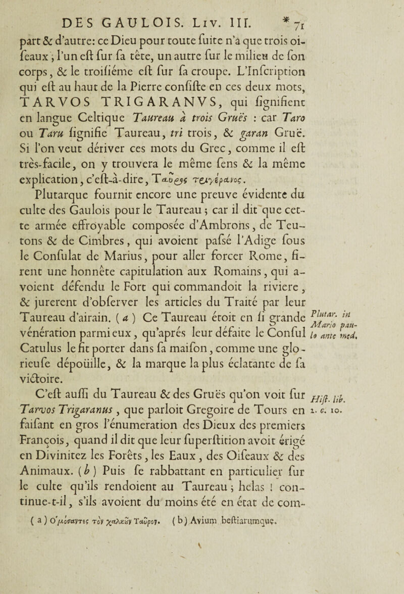 * _ /I DES GAULOIS. Liv. 1IL part & d’autre: ce Dieu pour toute fuite n’a cjue trois oi- féaux, l’un eft fur fa tête, un autre fur le milieu de fou corps, & le troifiéme eft fur fa croupe. L’Infcription qui eft au haut de la Pierre confifte en ces deux mots, TARVOS TRIGARANVS, qui lignifient en langue Celtique Taureau a trois Grues : car Taro ou Taru lignifie Taureau, tri trois, 8c garan Grue. Si l’on veut dériver ces mots du Grec, comme il eft très-facile, on y trouvera le même fens 8c la même explication, c’eft-à-dire, Treayi^voç, Plutarque fournit encore une preuve évidente du culte des Gaulois pour le Taureau ; car il dit que cet¬ te armée effroyable composée d’Ambrons, de Teu¬ tons 8c de Cimbres, qui avoient pafsé l’Adige fous le Confulat de Marius, pour aller forcer PvOme, fi¬ rent une honnête capitulation aux Romains, qui a- voient défendu le Fort qui commandoit la rivière, & jurèrent d’obferver les articles du Traité par leur Taureau d’airain. ( a ) Ce Taureau étoit en ii grande vénération parmi eux, qu après leur défaite le Conlul Catulus le fit porter dans fa maifon, comme une glo- rieufe dépoüille, 8c la marque la plus éclatante de fa victoire. C’eft auffi du Taureau &des Grues qu’on voit fur faifant en gros l’énumeration des Dieux des premiers François, quand il dit que leur fuperftition avoit érigé en Divinitez les Forêts, les Eaux, des Oifeaux 8c des Animaux, (b) Puis fe rabbattant en particulier fur le culte qu’ils rendoient au Taureau ; hclas ! con¬ tinue-t-il, s’ils avoient du moins été en état de çom- ( a ) o'fAQçantç ro'y pçaAxSy Taupov. ( b ) Avium beftiai'umquç. Plutar. in Mario pau- h ante md. Hift. lib.