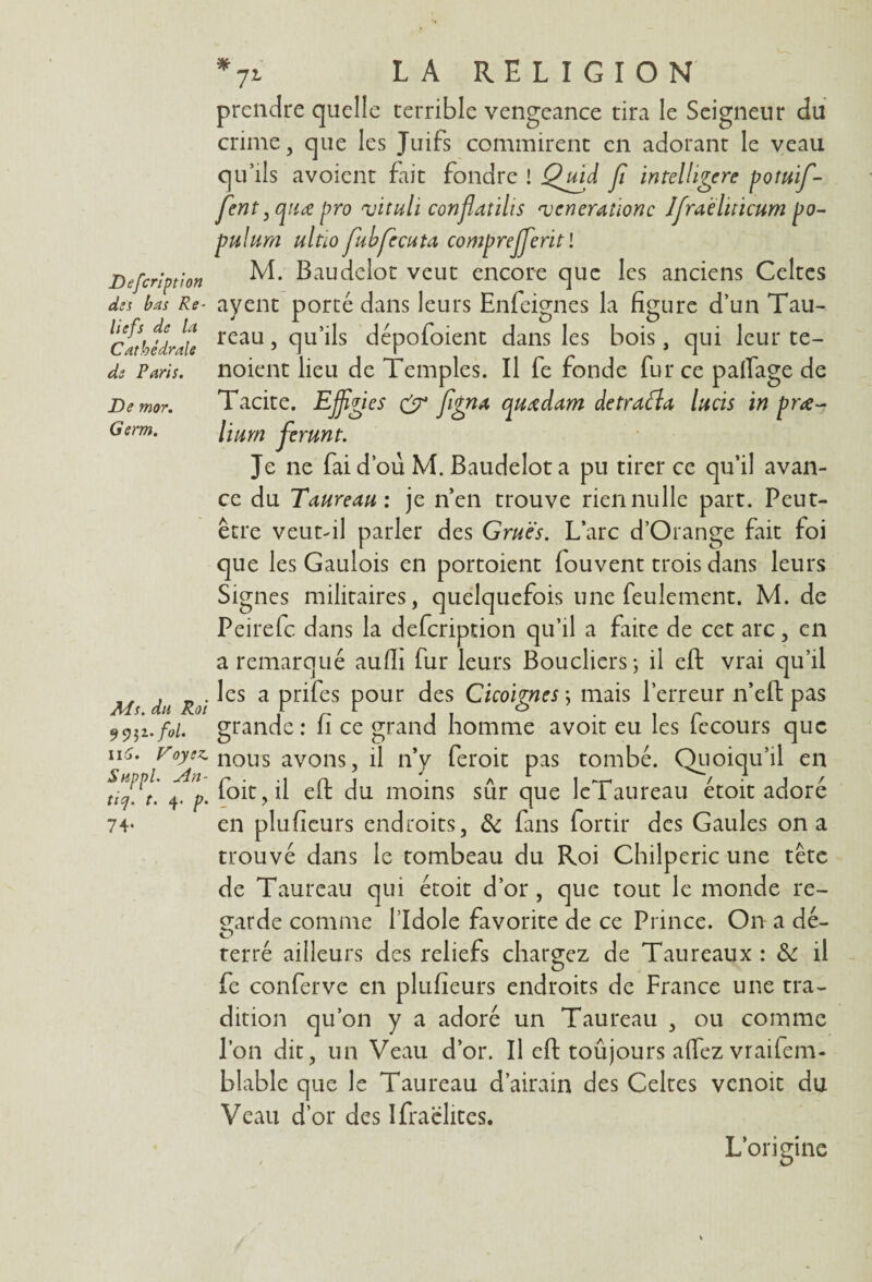 Defcription des bas Re¬ liefs de la Cathédrale de Paris. De mor. Germ. Ms. dit Roi 9 9 ji. fol. il S. Voyez. Suppl. An- ticj. t. 4. p. 74- *71 LA RELIGION prendre quelle terrible vengeance tira le Seigneur du crime, que les Juifs commirent en adorant le veau qu’ils avoient fait fondre ! Quàd fi intelhgere potuif- fent ,quœ pro vituli conflatilis njcneraiionc JJraèluicum po- pulum ultïo fubfecuta comprejjeritl M. Baudelot veut encore que les anciens Celtes ayent porté dans leurs Enfeignes la figure d’un Tau¬ reau , qu’ils dépofoient dans les bois, qui leur te- noient lieu de Temples. Il fe fonde fur ce paftage de Tacite. Effigies & Jigna quœdam défraya, lacis in prœ- lium ferunt. Je ne faid’ou M. Baudelot a pu tirer ce qu’il avan¬ ce du Taureau: je n’en trouve rien nulle part. Peut- être veutfil parler des Grues. L’arc d’Orange fait foi que les Gaulois en portoient fouvent trois dans leurs Signes militaires, quelquefois une feulement. M. de Peirefc dans la defcription qu’il a fixité de cet arc, en a remarqué aufli fur leurs Boucliers; il eft vrai qu’il les a prifes pour des Cicoignes ; mais l’erreur n’eft pas grande: fi ce grand homme avoit eu les fecours que nous avons, il n’y feroit pas tombé. Quoiqu’il en foit,il eft du moins sûr que leTaureau étoit adoré en pluficurs endroits, & fans fortir des Gaules on a trouvé dans le tombeau du Roi Chilperic une tête de Taureau qui étoit d’or, que tout le monde re¬ garde comme l’Idole favorite de ce Prince. On a dé¬ terré ailleurs des reliefs chargez de Taureaux : & il fe conferve en plufieurs endroits de France une tra¬ dition qu’on y a adoré un Taureau , ou comme l’on dit, un Veau d’or. Il eft toûjours affez vraifem- blable que le Taureau d’airain des Celtes venoit du Veau d’or des Ifraclites. L’originc - o