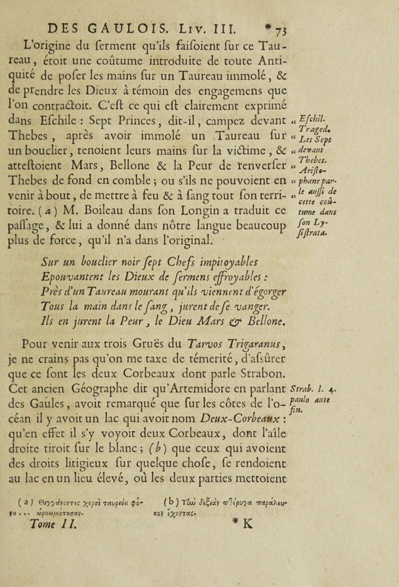 L’origine du ferment qu’ils faifoient fur ce Tau¬ reau , étoit une coûtume introduite de toute Anti¬ quité de pofer les mains fur un Taureau immolé, 6e de prendre les Dieux à témoin des engagemens que I on contra&oit. C’eft ce qui eft clairement exprimé dans Efchi The b es , un bouclier ^ atteftoient Mars, Bellone 6e la Peur de renverfcr « Thebes de fond en comble ; ou s’ils ne pou voient en « phane par¬ venir à bout, de mettre à feu 6c à fans: tout fon terri- «le ie .. o cette cou- toire. ( a ) M. Boileau dans fon Longin a traduit ce tume dans , 6e lui a donné dans nôtre force, qu’il n’a dans l’origi paffage plus de langue beaucoup [le: Sept Princes, dit-il, campez devant « Efchil. apres avoir immole un Taureau lur « Les sept ', tenoient leurs mains fur la viédme , 6e « devant Sur un bouclier noir fept Chefs impitoyables Epouvantent les Dieux de fermens effroyables : Près d'un Taureau mourant qu'ils viennent d'égorger Tous la main dans le fang3 jurent defe vanner. Ils en jurent la Peur , le Dieu Mars O* Bellone. Pour venir aux trois Grues du Tarvos Tmaranus, je ne crains pas qu’on me taxe de témérité, d’afsûrer que ce font îçs deux Corbeaux dont parle Strabon. Cet ancien Géographe dit qu’Artemidore en parlant Strab. 1 4. des Gaules, avoit remarqué que fur les côtes de l’o- *nte céan il y avoit un lac qui avoit nom Deux-Corbeaux : qu’en effet il s’y voyoit deux Corbeaux, dont l’aîle droite droit fur le blanc; (b) que ceux qui avoient des droits litigieux fur quelque chofe, fe rendoient au lac en un lieu élevé, où les deux parties mettoient ( a ) ®tyyâyoyTiç Xîpdt 7civpeia ço~ ( b ) TUo <&)îpvyct 7TApa.Mom f a ... Tome 1L nv * K