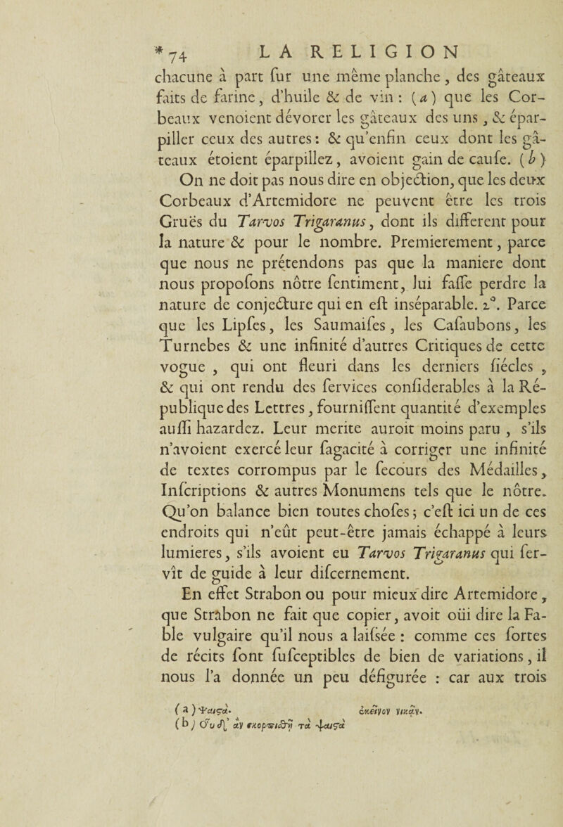 chacune à part fur une même planche, des gâteaux faits de farine, d’huile 5e de vin : {a) que les Cor¬ beaux vendent dévorer les gâteaux des uns , & épar¬ piller ceux des autres: 5e qu’enfin ceux dont les gâ¬ teaux étoient éparpillez, avoient gain de eaufe. (i) On ne doit pas nous dire en objection, que les deux Corbeaux d’Artemidore ne peuvent être les trois Grues du Tar-vos Trigaranus, dont ils different pour la nature 5e pour le nombre. Premièrement, parce que nous ne prétendons pas que la maniéré dont nous propofons nôtre fentiment, lui faffe perdre la nature de conjecture qui en eft inséparable. i°. Parce que les Lipfes, les Saumaifes , les Cafaubons, les Turnebes &c une infinité d’autres Critiques de cette vogue , qui ont fleuri dans les derniers fiécles , 5e qui ont rendu des fervices confiderables à la Ré¬ publique des Lettres, fourniffent quantité d’exemples aufli hazardez. Leur mérité auroit moins paru , s’ils n’avoient exercé leur fagacité à corriger une infinité de textes corrompus par le fecôurs des Médailles, Infcriptions 5e autres Monumens tels que le nôtre. Qu’on balance bien toutes chofes ; c’eft ici un de ces endroits qui n’eût peut-être jamais échappé à leurs lumières, s’ils avoient eu Tarvos Trigaranus qui fer- vît de guide à leur difeernement. En effet Strabon ou pour mieux dire Artemidore, que Strabon ne fait que copier, avoir oüi dire la Fa¬ ble vulgaire qu’il nous a laifsée : comme ces fortes de récits font fufceptibles de bien de variations, il nous l’a donnée un peu défigurée : car aux trois ( a ) •'Pa/ça. V/Jtety. (b; 0't/ef[ Cty fKCp'&tcd'y tet 4auç*