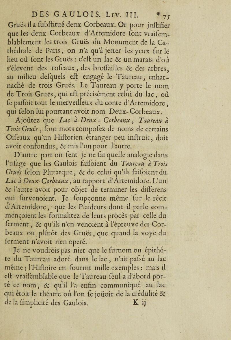 Grues il a fubftitué deux Corbeaux. Or pour juftifier que les deux Corbeaux d’Artemidore font vraifem- blablement les trois Grues du Monument de la Ca¬ thédrale de Paris, on n’aquajetter les yeux furie lieu ou font les Grues : c’eft un lac de un marais d’où s’élèvent des rofeaux,des broflailles de des arbres, au milieu defquels eft engagé le Taureau, enhar¬ naché de trois Grues. Le Taureau y porte le nom de Trois-Gruës, qui eft précisément celui du lac, où fe paftoit tout le merveilleux du conte d’Artemidore, qui félon lui pourtant avoit nom Deux-Corbeaux. Ajoûtez que Lac a Deux - Corbeaux, Taureau a Trois Grues, font mots compofez de noms de certains Oifeaux qu’un Hiftorien étranger peu inftruit, doit avoir confondus, de mis l’un pour l’autre. D’autre part on fent je ne fai quelle analogie dans l’ufage que les Gaulois faifoient du Taureau a Trois Grues félon Plutarque, de de celui qu’ils faifoient du Lac a Deux-Corbeaux, au rapport d’Àrtemidore. L’un de l’autre avoit pour objet de terminer les differens qui furvenoient. Je foupçonne même fur le récit d’Artemidore, que les Plaideurs dont il parle coin- mençoient les formalitez de leurs procès par celle du ferment, de qu’ils n’en venoient à l’épreuve des Cor¬ beaux ou plûtôt des Grues, que quand la voye du ferment n’avoit rien opéré. Je ne voudrois pas nier que le furnom ou épithè¬ te du Taureau adoré dans le lac, n’ait pafsé au lac même ; l’Hiftoire en fournit mille exemples : mais il eft vraifemblable que le Taureau feul a d’abord por¬ té ce nom, de qu’il l’a enfin communiqué au lac qui étoit le théâtre où l’on fe joüoit de la crédulité de de la fimplicité des Gaulois. K ij