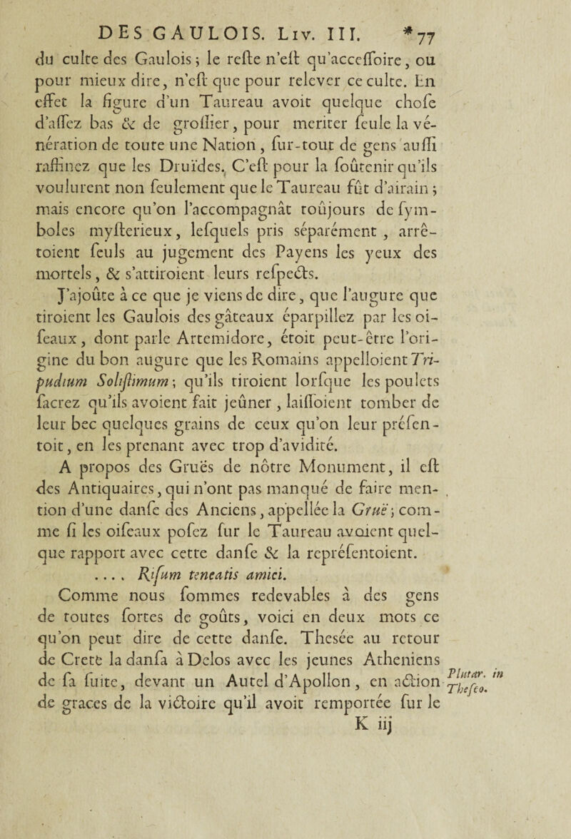 du culte des Gaulois ; le rcfte n’ert qu’acceffoire, ou pour mieux dire, n’eft cjue pour relever ce culte. Ln effet la figure d’un Taureau avoit quelque choie d a fiez bas & de grofiier, pour merker feule la vé¬ nération de toute une Nation , fur-tout de gens aufii raffinez que les Druides. C’efi: pour la foûtenir qu’ils voulurent non feulement que le Taureau fût d’airain; mais encore qu’on l’accompagnât toûjours defym- boles myfterieux, lefquels pris séparément , arrê- toient feuls au jugement des Payens les yeux des mortels, & s’attiroient leurs refpedts. J’ajoûte à ce que je viens de dire , que l’augure que tiroient les Gaulois des gâteaux éparpillez par les oi- féaux, dont parle Artemidore, étoit peut-être l’ori¬ gine du bon augure que les Romains appelaient Tri- pudium Solîftimum ; qu’ils tiroient lorfque les poulets fierez qu’ils avoient fait jeûner, laifloient tomber de leur bec quelques grains de ceux qu’on leur préfen- toit, en les prenant avec trop d’avidité. A propos des Grues de nôtre Monument, il eft des Antiquaires, qui n’ont pas manqué de faire men¬ tion d’une danfe des Anciens, ap’pellée la Gru'è) com¬ me fi les oifeaux pofez fur le Taureau avaient quel¬ que rapport avec cette danfe de la repréfentoient. .... Rifum tencatis amici. Comme nous fommes redevables à des gens de toutes fortes de goûts, voici en deux mots ce qu’on peut dire de cette danfe. Thesée au retour de Cretè la danfa â Delos avec les jeunes Athéniens de fa luite, devant un Autel d’Apollon, en aôlion de grâces de la viéfoire qu’il avoit remportée fur le K iij Plutar. in Thefco.