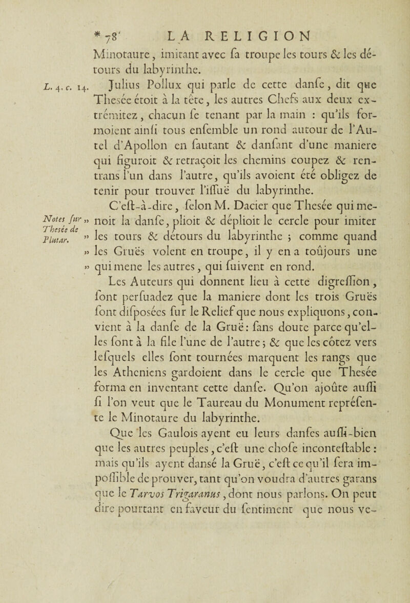 ^ c* 14* Notes fur „ Thesée de Plutur. a » * 7S' L A RELIGION Minotaure, imitant avec fa troupe les tours & les dé¬ tours du labyrinthe. Julius Pollux qui parle de cette danfc, dit que Theséeétoit à la tête, les autres Chefs aux deux ex- trémitez, chacun fe tenant par la main : qu'ils for- moient ainli tous enfemble un rond autour de l’Au¬ tel d’Apollon en fautant 3c danfant d’une maniéré qui figuroit 3c retraqoit les chemins coupez 3c ren- trans l’un dans l’autre, qu’ils avoient été obligez de tenir pour trouver l’ilTuë du labyrinthe. C’eft-à-dire, félon M. Dacier que Thesée quime- noit la danfe, plioit 3c déplioit le cercle pour imiter les tours & détours du labyrinthe j comme quand les Grues volent en troupe, il y en a toujours une quimene les autres, qui fuivent en rond. Les Auteurs qui donnent lieu à cette digreffion, iont perfuadez que la maniéré dont les trois Grues (ont difposées fur le Relief que nous expliquons, con¬ vient à la danfe de la Grue: fans doute parce qu’el¬ les font à la file l’une de l’autre ; 3c que les cotez vers lefquels elles font tournées marquent les rangs que les Athéniens gardoient dans le cercle que Thesée forma en inventant cette danfe. Qu’on ajoûte auffi fi r on veut que le Taureau du Monument repréfen- te le Minotaure du labyrinthe. Que les Gaulois ayent eu leurs danfes auffi-bien que 1 es autres peuples, c’eft une chofe inconteftable : mais qu’ils ayent dansé la Grue, c’efl ce qu’il fera im- poffible de prouver, tant qu’on voudra d’autres garans que le Tarvos Tri far anus, dont nous parlons. On peut dire pourtant en faveur du fentiment que nous ve-