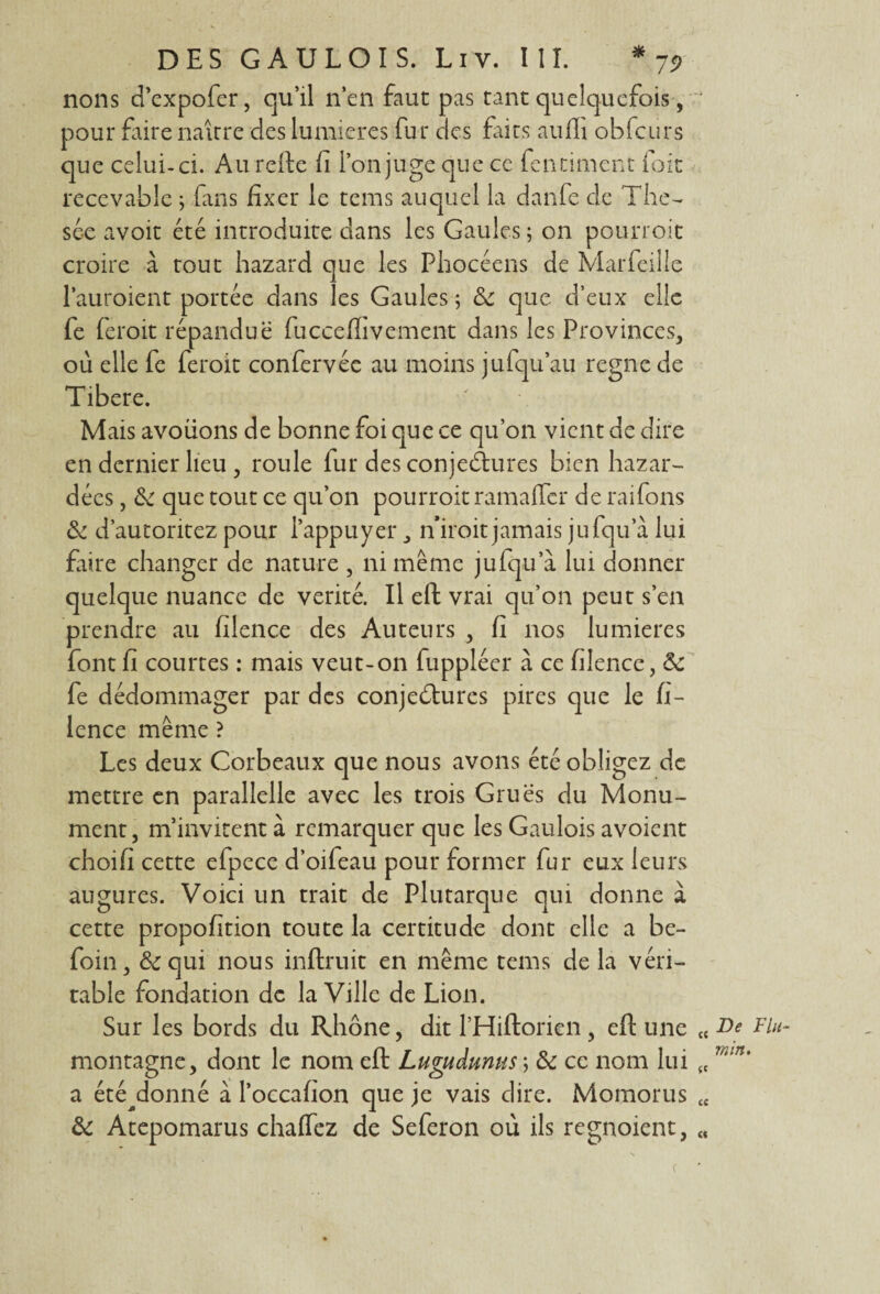 nons d’expofer, qu’il n’en faut pas tant quelquefois, ‘ pour faire naître des lumières fur des faits aufli obfcurs que celui-ci. Au relie fi l’on juge que ce fendillent foit recevable ; fans fixer le tems auquel la danfe de Thé¬ sée avoit été introduite dans les Gaules ; on pourroit croire à tout hazard que les Phocéens de Marfeille l’auroient portée dans les Gaules 5 & que d’eux elle fe feroit répandue fuccefiivement dans les Provinces, où elle fe feroit confervée au moins jufqu’au règne de Tibere. Mais avouons de bonne foi que ce qu’on vient de dire en dernier lieu, roule lur des conjectures bien hazar- dées, & que tout ce qu’on pourroit ramaffer de raifons & d’autoritez pour l’appuyer n'iroit jamais jufqu’à lui faire changer de nature , ni même jufqu’à lui donner quelque nuance de vérité. Il eft vrai qu’on peut s’en prendre au filence des Auteurs , fi nos lumières font fi courtes : mais veut-on fuppléer à ce filence, de fe dédommager par des conjedtures pires que le fi¬ lence même ? Les deux Corbeaux que nous avons été obligez de mettre en parallelle avec les trois Grues du Monu¬ ment, m’invitent à remarquer que les Gaulois avoient choifi cette efpece d’oifeau pour former fur eux leurs augures. Voici un trait de Plutarque qui donne a cette propofition toute la certitude dont elle a be- foin, &c qui nous inftruit en même tems de la véri¬ table fondation de la Ville de Lion. Sur les bords du Rhône, dit l’Hiftorien , eft une « De Fin- montagne, dont le nom eft Lugudunus ; de ce nom lui (C 7Mn% a été^donné à l’occafion que je vais dire. Momorus <c & Atepomarus chaflez de Seferon où ils regnoient, « f