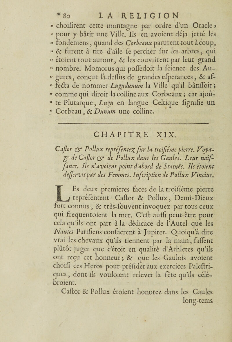 »> choifirent ccttc montagne par ordre d’un Oracle * » pour y bâtir une Ville. Ils en avoient déjà jette les » fondemens, quand des Corbeaux parurent tout â coup, » ôc furent â tire d’aîle fe percher fur les arbres, qui » étoient tout autour, & les couvrirent par leur grand » nombre. Momorusqui pofïedoit la fcience des Au- ” gures, conçut là-delfus de grandes efperances, & af- » fedta de nommer Lugudunum la Ville qu’il bâtifloit ; ” comme qui diroit la colline aux Corbeaux ; car ajoû- ” te Plutarque, Lugu en langue Celtique lignifie un ” Corbeau, & Dunum une colline. CHAPITRE XIX. Cajlor & Poil ux représenter fur la troifiéme pierre. Voya¬ ge de Caflor & de Pollux dans les Gaules. Leur naif- fance. Ils n avoient point d'abord de Statues. Ils étoient dejjervispar des Femmes. Infcription de Pollux Vincius. LEs deux premières faces de la troifiéme pierre repréfentent Caftor & Pollux, Demi-Dieux fort connus, ôc très-fouvent invoquez par tous ceux qui frequentoient la mer. C’eft auffi peut-être pour cela qu’ils ont part à la dédicace de l’Autel que les Nautes Parifiens confierait à Jupiter. Quoiqu a dire vrai les chevaux qu’ils tiennent par la main, faflent plutôt juger que c’étoit en qualité d’Athletcs qu’ils ont reçu cet honneur; & que les Gaulois avoient choifi ces Héros pour préfider aux exercices Paieflri- ques, dont ils vouloient relever la fête qu’ils célé- broient. Caflor oc Pollux étoient honorez dans les Gaules long-tcms