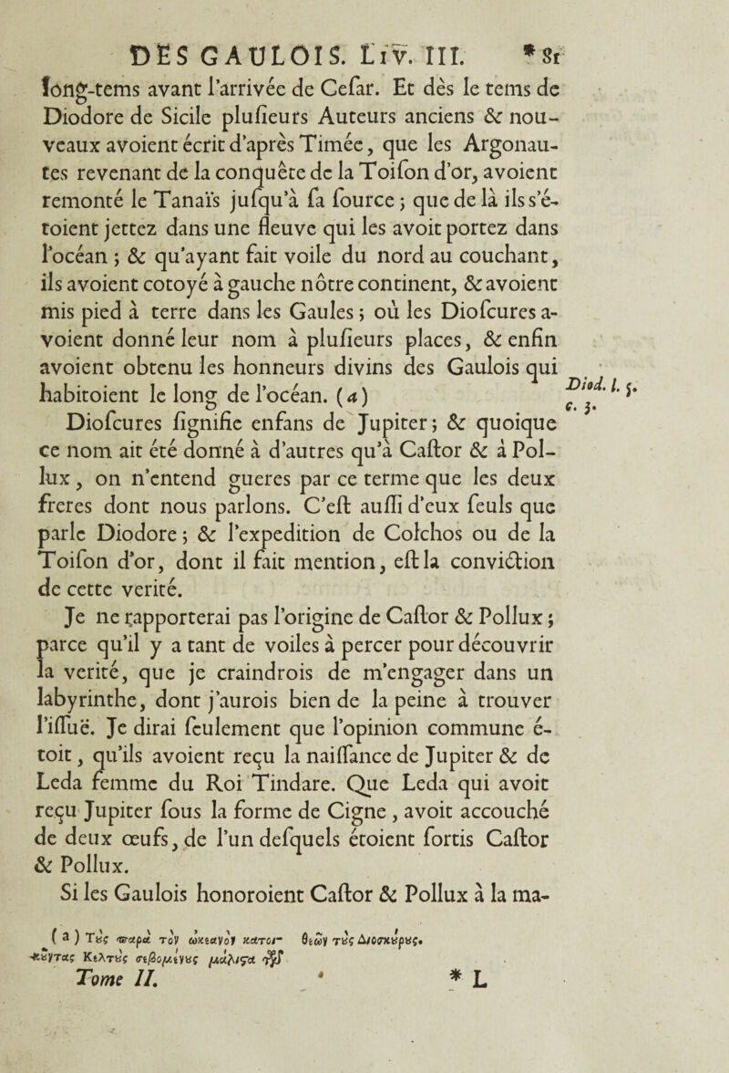 fonff-tems avant l’arrivée de Cefar. Et dès le teins de O Diodore de Sicile plusieurs Auteurs anciens ôc nou¬ veaux avoient écrit d’après Timée, que les Argonau¬ tes revenant de la conquête de la Toifon d’or, avoient remonté le Tanaïs jufqu’à fa lource 3 que de là ilsse- toient jettez dans une fleuve qui les avoit portez dans l’océan ; Ôc qu ayant fait voile du nord au couchant, ils avoient cotoyé à gauche nôtre continent, & avoient mis pied à terre dans les Gaules ; où les Diofcures a- voient donné leur nom à plufieurs places, & enfin avoient obtenu les honneurs divins des Gaulois qui liabitoient le long de l’océan. ( a ) Diofcures lignifie enfans de Jupiter j &: quoique ce nom ait été donné à d’autres qu’à Caftor & à Pol- lux , on n’entend gueres par ce terme que les deux freres dont nous parlons. C’eft aufli d’eux feuls que parle Diodore ; & l’expedition de Colchos ou de la Toifon d*or, dont il fait mention, eftla conviction de cette vérité. Je ne rapporterai pas l’origine de Caflor & Pollux ; parce qu’il y a tant de voiles à percer pour découvrir la vérité, que je craindrois de m’engager dans un labyrinthe, dont j’aurois bien de la peine à trouver l’ifluë. Je dirai feulement que l’opinion commune é- toit, qu’ils avoient reçu la naiflance de Jupiter & de Leda femme du Roi Tindare. Que Leda qui avoit reçu Jupiter fous la forme de Cigne , avoit accouché de deux œufs, de l’un defquels étoient fortis Caftor & Pollux. Si les Gaulois honoroient Caftor & Pollux à la ma- JDiod. /. J. c. 5. ( a ) Ta'ç 'Grupàt. tov wKeayof Kdrcr rxç A/CDtvpvç. aç KsXrti'ç o-ificyjyvç 7$S Tome II. 4 «