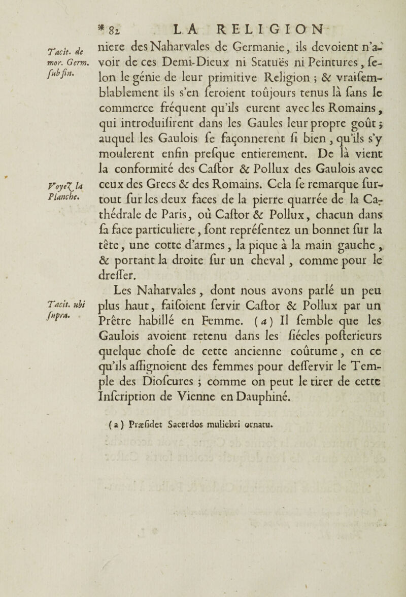 Tacit. de mor. Germ. fab fin. Voye\^ la Planche* Tacit. uhi fnpra. *2i LA RELIGION niere des Naharvales de Germanie, ils dévoient n’a¬ voir de ces Demi-Dieux ni Statues ni Peintures, fé¬ lon le génie de leur primitive Religion ; & vraifem- blablement ils s’en feroient toujours tenus là fans le commerce fréquent qu’ils eurent avec les Romains, qui introduifirent dans les Gaules leur propre goût j auquel les Gaulois fe façonnèrent fi bien , qu’ils s’y moulèrent enfin prefque entièrement. De là vient la conformité des Caflor & Pollux des Gaulois avec ceux des Grecs & des Romains. Cela fe remarque fur- tout fur les deux faces de la pierre quarrée de la Car thédrale de Paris, où Caflor & Pollux, chacun dans fa face particulière, font repréfentez un bonnet fur la tête, une cotte d’armes, la pique à la main gauche , & portant la droite fur un cheval, comme pour le drcffer. Les Naharvales, dont nous avons parlé un peu plus haut, faifoient fervir Caflor & Pollux par un Prêtre habillé en Femme. ( a ) Il femble que les Gaulois avoient retenu dans les fiécles poflerieurs quelque chofe de cette ancienne coûtume, en ce qu’ils aflignoient des femmes pour deffervir le Tem¬ ple des Diofcures ; comme on peut le tirer de cette Infcription de Vienne en Dauphiné. ( a ) Præfidet Saccrdos muliebri ornatu.