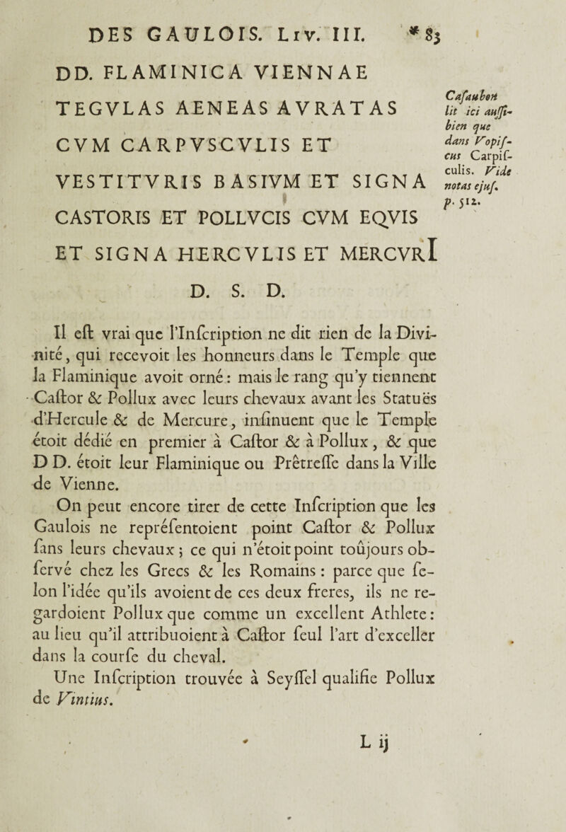 DD. FLAMINICA VIENNAE TEGVLAS AENEASAVRATAS CVM CARPVSCVLIS ET VESTITVRIS BASIVM ET SIGNA CASTORIS ET POLLVCIS CVM EQVIS ET SIGNA HERCVLIS ET MERCVrI CafaubeH lit ici aujji- bien que dans Vopif- eus Carpif- culis. Vide notas ejiij\ p. 512. ' D. S. D. Il eft vrai que l’Infcription ne dit rien de la Divi¬ nité, qui recevoit les honneurs dans le Temple que la Flaminique avoit orné : mais le rang qu’y tiennent Caftor ôc Pollux avec leurs chevaux avant les Statues d’Hercule ôc de Mercure, infinuent que le Temple étoit dédié en premier à Caftor Ôc à Pollux, ôc que D D. étoit leur Flaminique ou Prêtrefle dans la Ville de Vienne. On peut encore tirer de cette Infcription que les Gaulois ne repréfentoient point Caftor ôc Pollux fans leurs chevaux; ce qui n’étoit point toujours ob- fervé chez les Grecs ôc les Romains : parce que fé¬ lon l’idée qu’ils avoientde ces deux freres, ils ne re- gardoient Pollux que comme un excellent Athlete: au lieu qu'il attribuoient à Caftor feul l’art d’exceller da ns la courfe du cheval. Une Infcription trouvée à Seyflel qualifie Pollux de VinÙHS. Lij