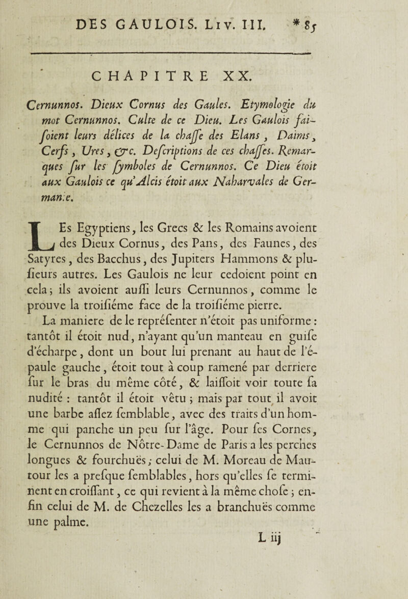 CHAPITRE XX. \ Cernunnos. Dieux Cornus des Gaules. Etymologie du mot Cernunnos. Culte de ce Dieu. Les Gaulois fai- foient leurs délices de la chaffe des Elans , Daims y Cerfs y Ures y eyc. Defcriptions de ces cbajfes. Remar¬ ques fur les fymboles de Cernunnos. Ce Dieu étoit aux Gaulois ce qu Alcis étoit aux Nabarvales de Ger¬ manie. LEs Egyptiens, les Grecs 6c les Romainsavoient des Dieux Cornus, des Pans, des Faunes, des Satyres, des Bacchus, des Jupiters Hammons 6c plu- fieurs autres. Les Gaulois ne leur cedoient point en cela; ils avoient aufïi leurs Cernunnos, comme le prouve la troifiéme face de la troifiéme pierre. La maniéré de le repréfenter n’étoit pas uniforme : tantôt il étoit nud, n’ayant qu’un manteau en guife decharpe, dont un bout lui prenant au haut de le- paule gauche, étoit tout à coup ramené par derrière fur le bras du même côté, 6c laiffoit voir toute fa nudité : tantôt il étoit vêtu ; mais par tout il avoit une barbe allez fcmblable, avec des traits d’un hom¬ me qui panche un peu fur lage. Pour fes Cornes, le Cernunnos de Notre-Dame de Paris a les perches longues 6c fourchues; celui de M. Moreau de Mau- tour les a prefque femblables, hors qu’elles fe termi¬ nent en croiflant, ce qui revient à la même chofe ; en¬ fin celui de M. de Chczelles les a branchuës comme une palme. L iij