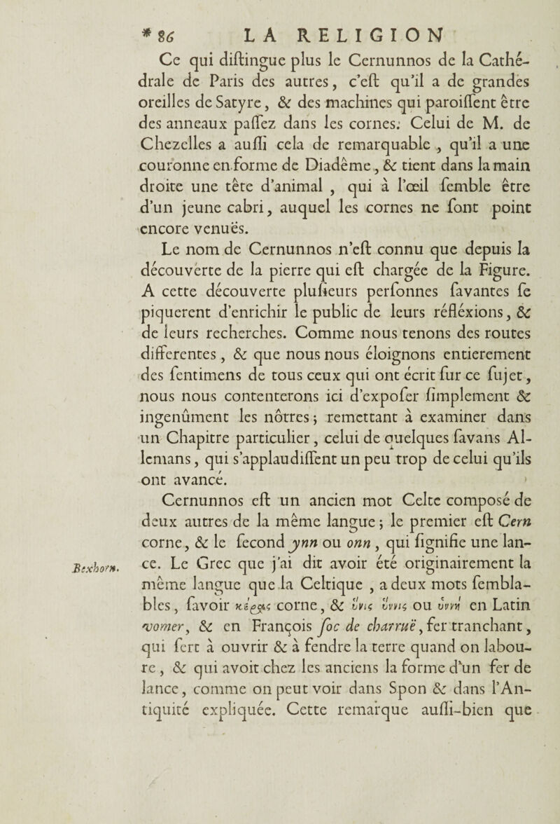 Bixho?*' Ce qui diftingue plus le Cernunnos de la Cathé¬ drale de Paris des autres, c’efb qu’il a de grandes oreilles de Satyre, ôc des machines qui paroiflent être des anneaux palfez dans les cornes: Celui de M. de Chezelles a aufli cela de remarquable qu’il a une couronne en-forme de Diadème, ôc tient dans la main droite une tête d’animal , qui à l’œil femble être d’un jeune cabri, auquel les cornes ne font point encore venues. Le nom de Cernunnos n’eft connu que depuis la découverte de la pierre qui eft chargée de la Figure. A cette découverte plusieurs perfonnes Pavantes fe piquèrent d’enrichir le public de leurs réfléxions, ôc de leurs recherches. Comme nous tenons des routes differentes, ôc que nous nous éloignons entièrement des fentimens de tous ceux qui ont écrit fur ce fujet, nous nous contenterons ici d’expofer Amplement ôc ingenûment les nôtres ; remettant à examiner dans un Chapitre particulier, celui de ouelques favans Al- lemans, qui s’applaudiffent un peu trop de celui qu’ils ont avancé. Cernunnos eft: un ancien mot Celte composé de deux autres de la même langue ; le premier eft Cem corne, ôc le fécondynn ou onn , qui fignifie une lan¬ ce. Le Grec que j’ai dit avoir été originairement la même langue que la Celtique , a deux mots fembla- bles, lavoir corne, ôc i>m Svm ou vm en Latin vomer, ôc en François Joc de charrue, fer tranchant, qui fert à ouvrir Ôc à fendre la terre quand on labou¬ re , ôc qui avoit chez les anciens la forme d’un fer de lance, comme on peut voir dans Spon ôc dans l’An¬ tiquité expliquée. Cette remarque aulli-bien que