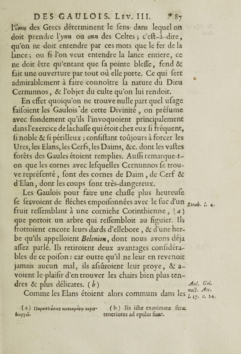 Ÿvi>m des Grecs déterminent le fens^ dans lequel on doit prendre Xynn ou onn des Celtes ; c’eft-à-dire, qu’on ne doit entendre par ces mots que le fer de la lance; ou fi l’on veut entendre la lance enticre, ce ne doit être qu’entant que fa pointe blefle, fend de fait une ouverture par tout où elle porte. Ce qui fert admirablement à faire connoître la nature du Dieu Cernunnos, de l’objet du culte qu’on lui rendoit. En effet quoiqu’on ne trouve nulle part quel ufage faifoient les Gaulois ~dc cette Divinité , on préfume avec fondement qu’ils l’invoquoient principalement dans l’exercice de lachafle qui étoit chez eux fi fréquent, fi noble de fi périlleux ; confiftant toûjours à forcer les Ures, les Elans, les Cerfs, les Daims, &c. dont les vafles forêts des Gaules étoient remplies. Auffi remarque-t¬ on que les cornes avec lefquelles Cernunnos fe trou¬ ve repréfenté , font des cornes de Daim , de Cerf de d’Elan, dont les coups font très-dangereux. Les Gaulois pour faire une chafle plus heureufe fe fetvoient de flèches empoifonnées avec le fuc d’un fruit reflemblant à une corniche Corinthienne p [a) que portoit un arbre qui reffembloit au figuier. Ils frottoient encore leurs dards d’ellebore , de d’une her¬ be qu’ils appelaient Belenion> dont nous avons déjà affez parlé. Ils retiroient deux avantages confidéra- bles de ce poifon : car outre qu’il ne leur en revenoit jamais aucun mal, ils afsûroient leur proye, de a - voient le plaifir d’en trouver les chairs bien plus ten¬ dres de plus délicates. ( b ) Comme les Elans étoient alors communs dans les ( a ) Hxpci7rX)îff/ov k/o y o % paya) «ep/y- Ô;«p7'«. ft> ii. Aid. G (U noü. jitt* l« \2• 14 ( b ) Iis i£he exaniniatæ fçrss, teneriores ad epulas