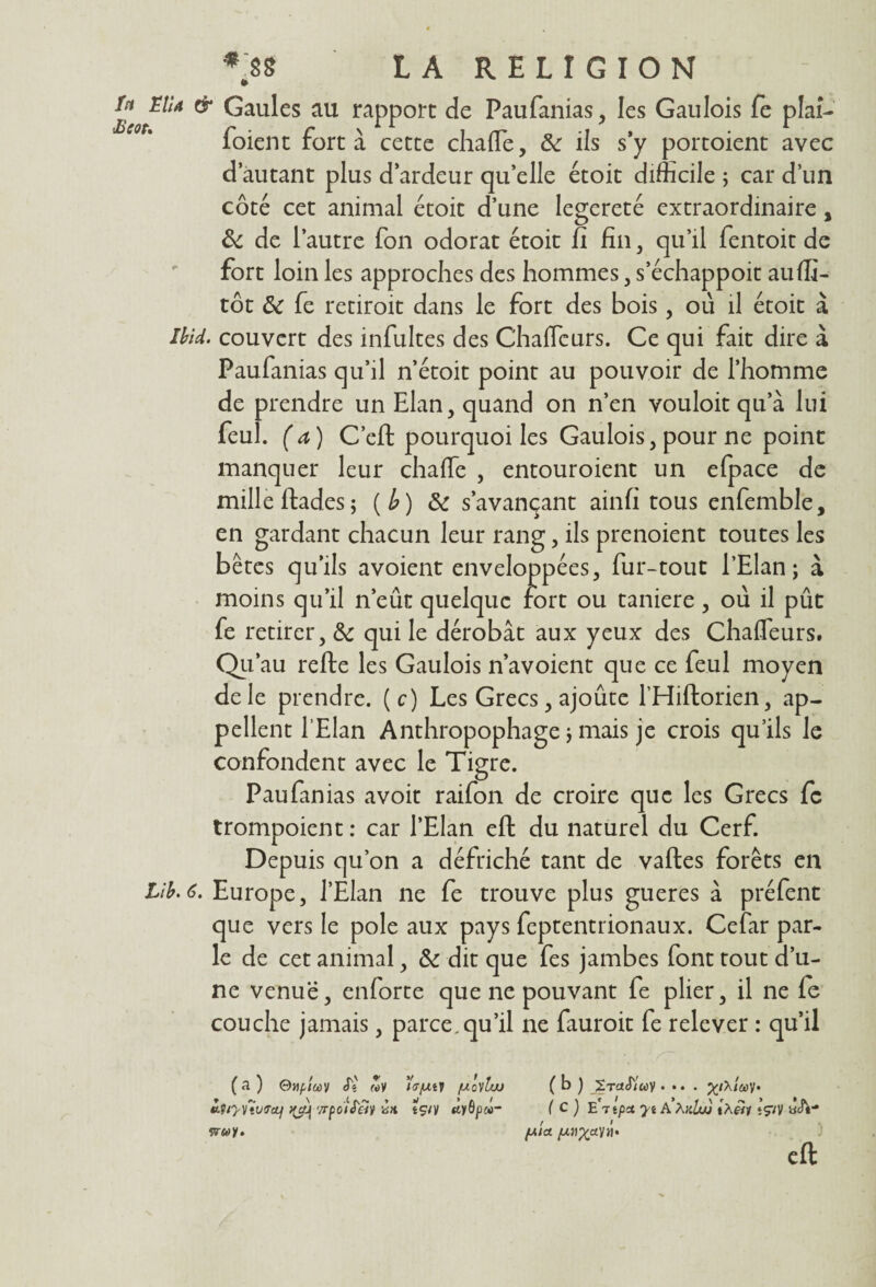 U Elu & Gaules au rapport de Paufanias , les Gaulois fè plaî- foient fort à cette chafle, de ils s’y portoient avec d’autant plus d’ardeur qu’elle étoit difficile ; car d’un côté cet animal étoit d’une legereté extraordinaire, Sc de l’autre fon odorat étoit fi fin, qu’il fentoit de fort loin les approches des hommes, s’échappoit auffi- tôt ôc fe retiroit dans le fort des bois, où il étoit à Uîd. couvert des infultes des Chaflcurs. Ce qui fait dire à Paufanias qu’il n’étoit point au pouvoir de l’homme de prendre un Elan, quand on n’en vouloit qu’à lui feul. (a) C’eft pourquoi les Gaulois, pour ne point manquer leur chaffe , entouroient un efpace de mille ftades; (l?) 3c s’avançant ainfi tous enfemble, en gardant chacun leur rang, ils prenoient toutes les bêtes qu’ils avoient enveloppées, fur-tout l’Elan; à moins qu’il n’eût quelque fort ou taniere, où il pût fe retirer, & qui le dérobât aux yeux des Chafleurs. Qu’au refte les Gaulois n’avoient que ce feul moyen de le prendre, (c) Les Grecs, ajoute l’Hiftorien, ap¬ pellent l’Elan Anthropophage ; mais je crois qu’ils le confondent avec le Tigre. Paufanias avoir raifon de croire que les Grecs fc trompoient : car l’Elan eft du naturel du Cerf. Depuis qu’on a défriché tant de vaftes forêts en Lib.6. Europe, l’Elan ne fe trouve plus gueres à préfent que vers le pôle aux pays feptentrionaux. Cefar par¬ le de cet animal, 3c dit que fes jambes font tout d’u¬ ne venue, enforte que ne pouvant fe plier, il ne fe couche jamais, parce,qu’il ne fauroit fe relever : qu’il (a) OnpicùV Si «y îV/xty fxôylw turccf '/rpoiS'éiv vit tçvy «tyôpw- îv«e>y. ( b ) XtolS'Iu)/ .... y. ( C ) E 7tp* yt A AjtZow tÀfîy tçiy acft- fAia eft