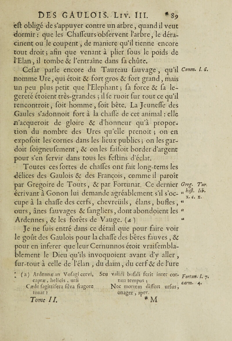 cft obligé de s’appuyer contre un arbre, quand il veut dormir : que les Chaffeurs obfervent l’arbre, le déra¬ cinent ou le coupent, de maniéré qu’il tienne encore tout droit; afin que venant à plier fous le poids de l’Elan, il tombe Se l’entraîne dans fa chute. Cefar parle encore du Taureau fauvage , qu’il nomme Ure, qui étoit Se fort gros Se fort grand, mais un peu plus petit que l’Elephant ; fa force Se fa le- gereté étoient très-grandes ; il fe ruoit fur tout ce qu’il rencontroit, foit homme, foit bête. La Jeuneffe des Gaules s’adonnoit fort à la chaflfe de cet animal : elle n’acqueroit de gloire Se d’honneur qu’à propor¬ tion du nombre des Ures qu’elle prenoit ; on en expofoit les'cornes dans les lieux publics ; onlesgar- doit foigneufement, Se on les failoit border d’argent pour s’en fervir dans tous les feftins d’éclat. Toutes ces fortes de chaffes ont fait long-tems les délices des Gaulois Se des François, comme il paroît par Grégoire de Tours, Se par Fortunat. Ce dernier écrivant à Gonon lui demande agréablement s’il s’oc- cupe à la chafîe des cerfs, chevreuils, élans, bufles, ours, ânes fauvages Se fangliers, dont abondoient les Ardennes, Se les forêts de Vauge. {a ) Je ne fuis entré dans ce détail que pour faire voir le goût des Gaulois pour la chaiïe des bêtes fauves , Se pour en inferer que leur Cernunnos étoit vraifcmbla- blement le Dieu qu’ils invoquoient avant d’y aller, fur-tout à celle de l’élan , du daim, du cerf Se de l’ure ‘ (a) Ardennæ an Vofagi cervi, Scu validi bufali ferit inter cor- cnpræ , helicis , urli nua tempus ; Carde fagittifera filva fragore N^c mortem diffère uiTus> tonat ? onager , aper. Tome II. * M Coinm. /. <#. Grsg. 'Tur. ti hift. lib. x. c, x, «« ci Fortuit. /. 7. carm. 4.