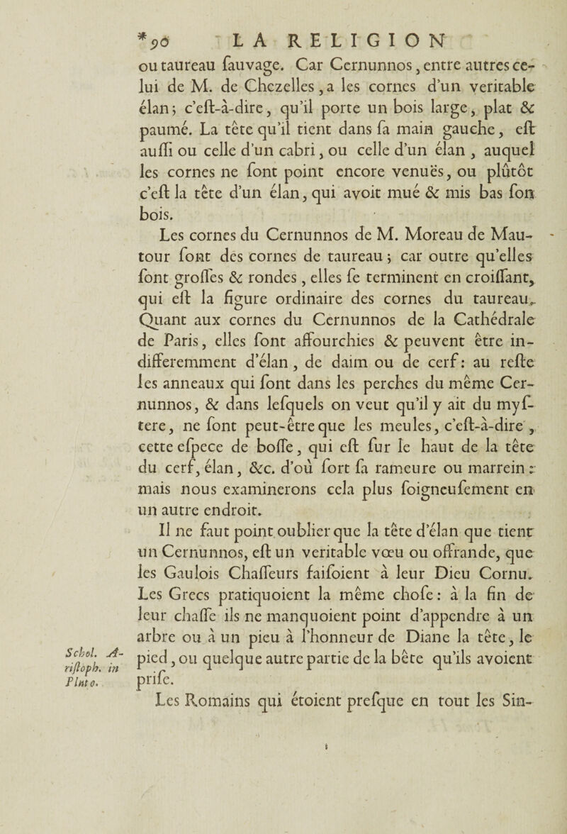 ou taureau fauvage. Car Ccrnunnos, entre autres ce¬ lui de M. de Chezelles,a les cornes dun véritable élan; c’eft-à-dire, qu’il porte un bois large, plat & paumé. La tête qu’il tient dans fa main gauche, eft auffi ou celle d’un cabri, ou celle d’un élan , auquel les cornes ne font point encore venues, ou plûtôt c’eft la tête d’un élan, qui avoir mué & mis bas Ton bois. Les cornes du Cernunnos de M. Moreau de Mau- tour font des cornes de taureau ; car outre qu’elles font grofles & rondes, elles fe terminent en croiflant, qui eft la figure ordinaire des cornes du taureau.. Quant aux cornes du Cernunnos de la Cathédrale de Paris, elles font affourchies & peuvent être in¬ différemment d’élan, de daim ou de cerf: au refte les anneaux qui font dans les perches du même Cer¬ nunnos, & dans lefquels on veut qu’il y ait du myf- tere, ne font peut-être que les meules, c’eft-a-dire , cette efpece de boffe, qui eft fur le haut de la tête du cerf, élan, &c. d’où lort fa rameure ou marrein ; mais nous examinerons cela plus foigneufement en un autre endroit. Il ne faut point oublier que la tête d’élan que tient un Cernunnos, eft un véritable vœu ou offrande, que les Gaulois Chaffeurs faifoient à leur Dieu Cornu. Les Grecs pratiquoient la même chofe: à la fin de leur chaffe ils ne manquoient point d’appendre à un arbre ou à un pieu à l’honneur de Diane la tête, le rifo°lh ^in Plec^5 ou 4ue^clue autrepartie de la bête qu’ils avoient Hmo. 1 pnfe. Les Romains qui étoient prefque en tout les Sin-