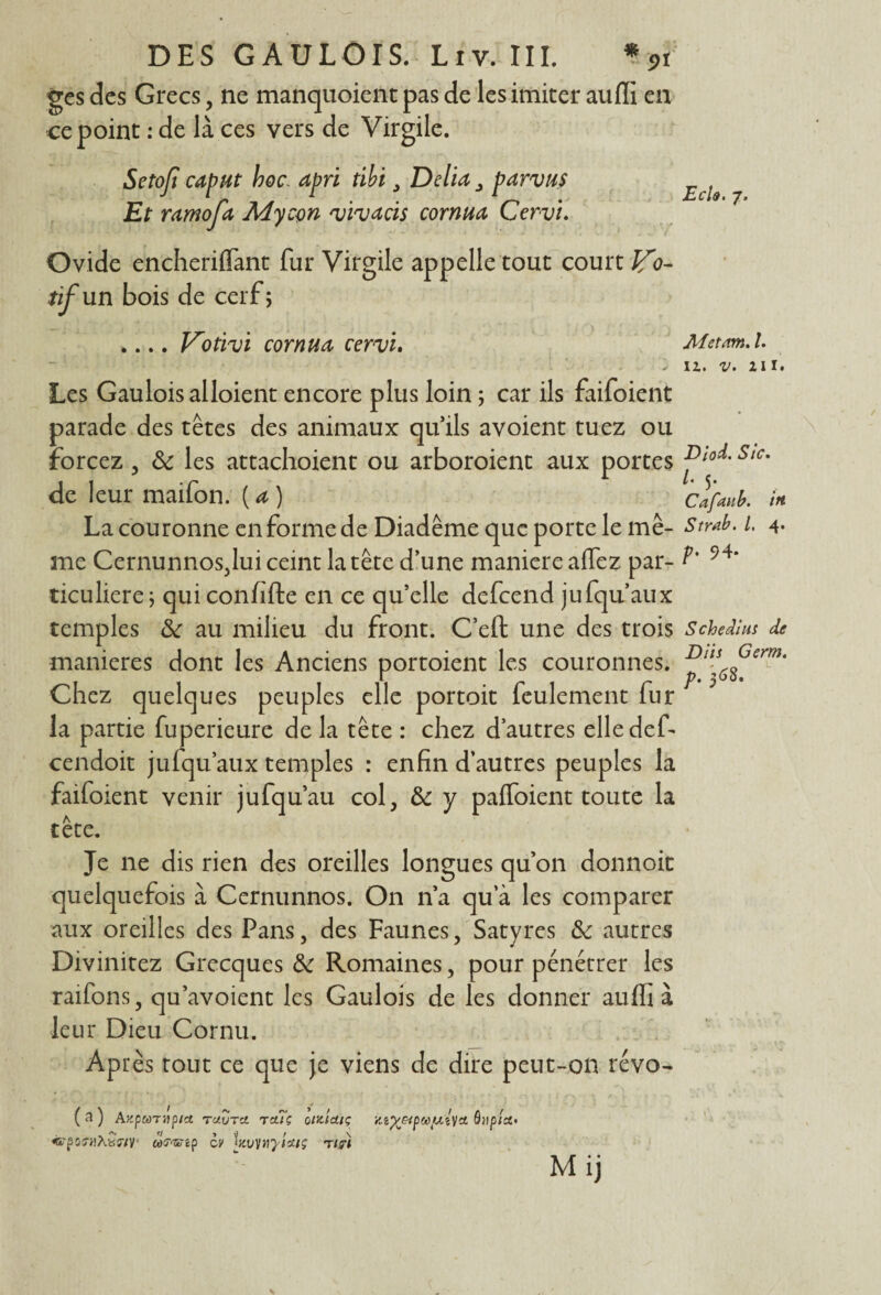 ges des Grecs, ne manquoient pas de les imiter aufii en ce point : de là ces vers de Virgile. Setoji caput hoc. apri tibi 3 Délia 3 par vus Et ramofa Mycon vivacis cornua Cervi. Ovide encheriffant fur Virgile appelle tout court fCo- tif un bois de cerf; .... l^otivi cornua cervi. Ech. 7. Metnm. I. 11. v. 111. Les Gaulois alloient encore plus loin ; car ils faifoient parade des têtes des animaux qu’ils avoient tuez ou forcez , & les attachoient ou arboroient aux portes Sic’ de leur maifon. ( a ) Cafaub. in La couronne en forme de Diadème que porte le me- Strd. l. 4- me CernunnoSjlui ceint la tête d’une maniéré affez par- P' 94‘ ticuliere; qui confifte en ce qu’elle defcend jufqu’aux temples 8c au milieu du front. C’eft une des trois S ch edihs de maniérés dont les Anciens portoient les couronnes. Chez quelques peuples elle portoit feulement fur la partie fuperieure de la tête : chez d’autres elledef- cendoit jufqu’aux temples : enfin d’autres peuples la faifoient venir jufqu’au col, 8c y paffoient toute la tête. Je ne dis rien des oreilles longues qu’on donnoit quelquefois à Cernunnos. On n’a qu a les comparer aux oreilles des Pans, des Faunes, Satyres & autres Divinitez Grecques 8c Romaines, pour pénétrer les raifons, qu’avoient les Gaulois de les donner auffi à leur Dieu Cornu. Après tout ce que je viens de dire peut-on révo- ( a ) Azponiipia tuvtci Tciïç oHtldiç Zi%&pMiuî\ct ô»ptd> «•p05-/!Âb:î7V' Cù^ip OV lnvwyiüiç T/g-t