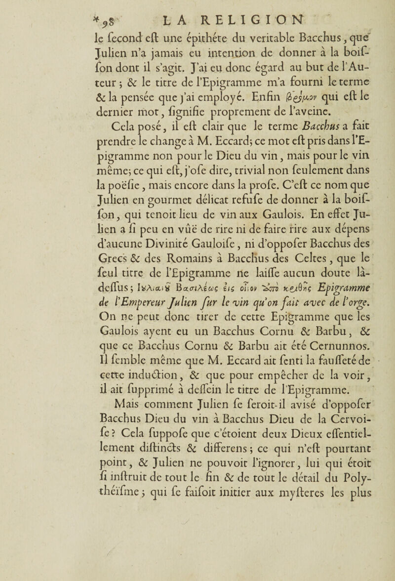 le fécond eft une épithéte du véritable Bacchus,que Julien n’a jamais eu intention de donner à la boif- fon dont il s’agit. J’ai eu donc égard au but de P Au- teur ; 6c le titre de l’Epigramme ma fourni le terme 6c la pensée que fai employé. Enfin (à&^ov qui eft le dernier mot, lignifie proprement de Paveine. Cela posé, il eft clair que le terme Bacchus a fait prendre le change à M. Eccard; ce mot eft pris dans l’E- pigramme non pour le Dieu du vin, mais pour le vin même; ce qui eft, j’ofe dire, trivial non feulement dans la poëhe , mais encore dans la profe. C’eft ce nom que Julien en gourmet délicat refufe de donner à la boif- fon, qui tenoitlieu de vin aux Gaulois. En effet Ju¬ lien a fi peu en vûe de rire ni de faire rire aux dépens d’aucune Divinité Gauloife , ni d’oppofer Bacchus des Grecs 6c des Romains à Bacchus des Celtes, que le feul titre de l’Epigramme ne laiffe aucun doute là- deffus; ItfÀ/coy BacrjÂg&ç hç ohov ^7? kçjSvç Epigramme de /’Empereur Julien fur le vin qu on fait avec de ïorge. On ne peut donc tirer de cette Epigramme que les Gaulois ayent eu un Bacchus Cornu 6c Barbu, 6c que ce Bacchus Cornu 6c Barbu ait été Cernunnos. Il femble même que M. Eccard ait fenti la fauffetéde cette indu&ion, & que pour empêcher de la voir, il ait fupprimé à deffein le titre de l’Epigramme. Mais comment Julien fe feroit-il avisé d’oppofer Bacchus Dieu du vin à Bacchus Dieu de la Cervoi- fe? Cela fuppofe que cetoient deux Dieux effentiel- lement diftincts 6c differens ; ce qui n’eft pourtant point, 6c Julien ne pou voit l’ignorer, lui qui étoit fi inftruit de tout le fin 6c de tout le détail du Poly-