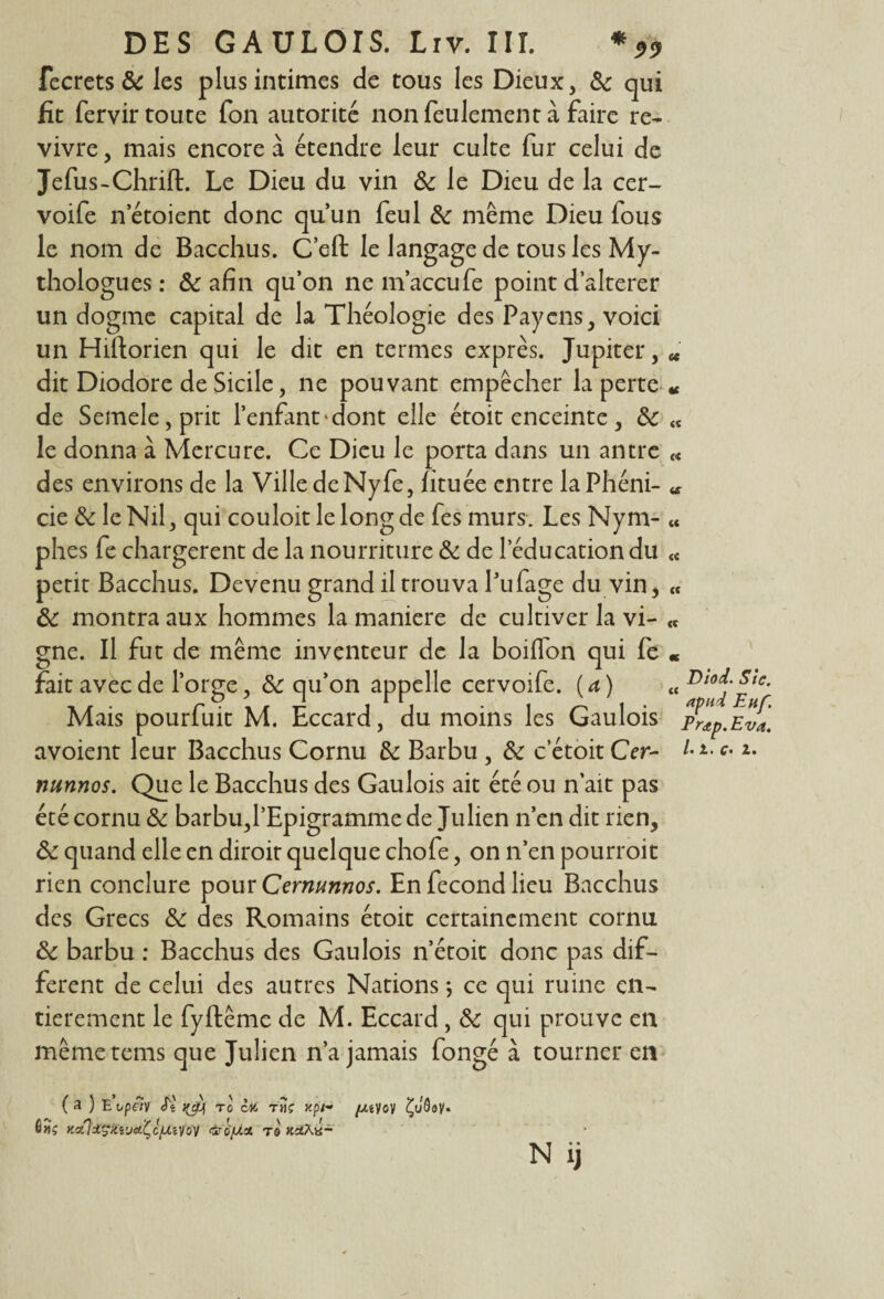 fecrets de les plus intimes de tous les Dieux, de qui fit fervir toute fon autorité non feulement à faire re¬ vivre , mais encore à étendre leur culte fur celui de Jefus-Chrift. Le Dieu du vin & le Dieu de la cer- voife n’étoient donc qu’un feul de même Dieu fous le nom de Bacchus. C’eft le langage de tous les My¬ thologues : de afin qu’on ne m’accufe point d’alterer un dogme capital de la Théologie des Paycns, voici un Hiftorien qui le dit en termes exprès. Jupiter, u dit Diodore de Sicile, ne pouvant empêcher la perte « de Semele,prit l’enfant'dont elle étoit enceinte, de « le donna à Mercure. Ce Dieu le porta dans un antre « des environs de la Ville de Nyfe, htuée entre laPhéni- « cie de le Nil, qui couloit le long de fes murs. Les Nym- « phes fe chargèrent de la nourriture de de l’éducation du « petit Bacchus. Devenu grand il trouva Pufage du vin, « de montra aux hommes la maniéré de cultiver la vi- «c gne. Il fut de même inventeur de la boilfon qui fe « fait avec de l’orge, de qu’on appelle cervoife. (a) « Di0fpte- Mais pourfuit M. Eccard, du moins les Gaulois prap.Eva. avoient leur Bacchus Cornu de Barbu , de c etoit Cer- * *• nunnos. Que le Bacchus des Gaulois ait été ou n’ait pas été cornu de barbu,l’Epigramme de Julien n’en dit rien, de quand elle en diroit quelque chofe, on n’en pourroit rien conclure pour Cermmnos. En fécond lieu Bacchus des Grecs de des Romains étoit certainement cornu de barbu : Bacchus des Gaulois n’étoit donc pas dif¬ ferent de celui des autres Nations ; ce qui ruine en¬ tièrement le fyftême de M. Eccard, de qui prouve en mêmetems que Julien n’a jamais fongé à tourner en (a ) Evpfïy J* qjj to ô» rîïç /xeyov Çuôay. KaflsÇfouttÇcfXlŸtbV fàtifJLX T8 Kd.xù- N ij