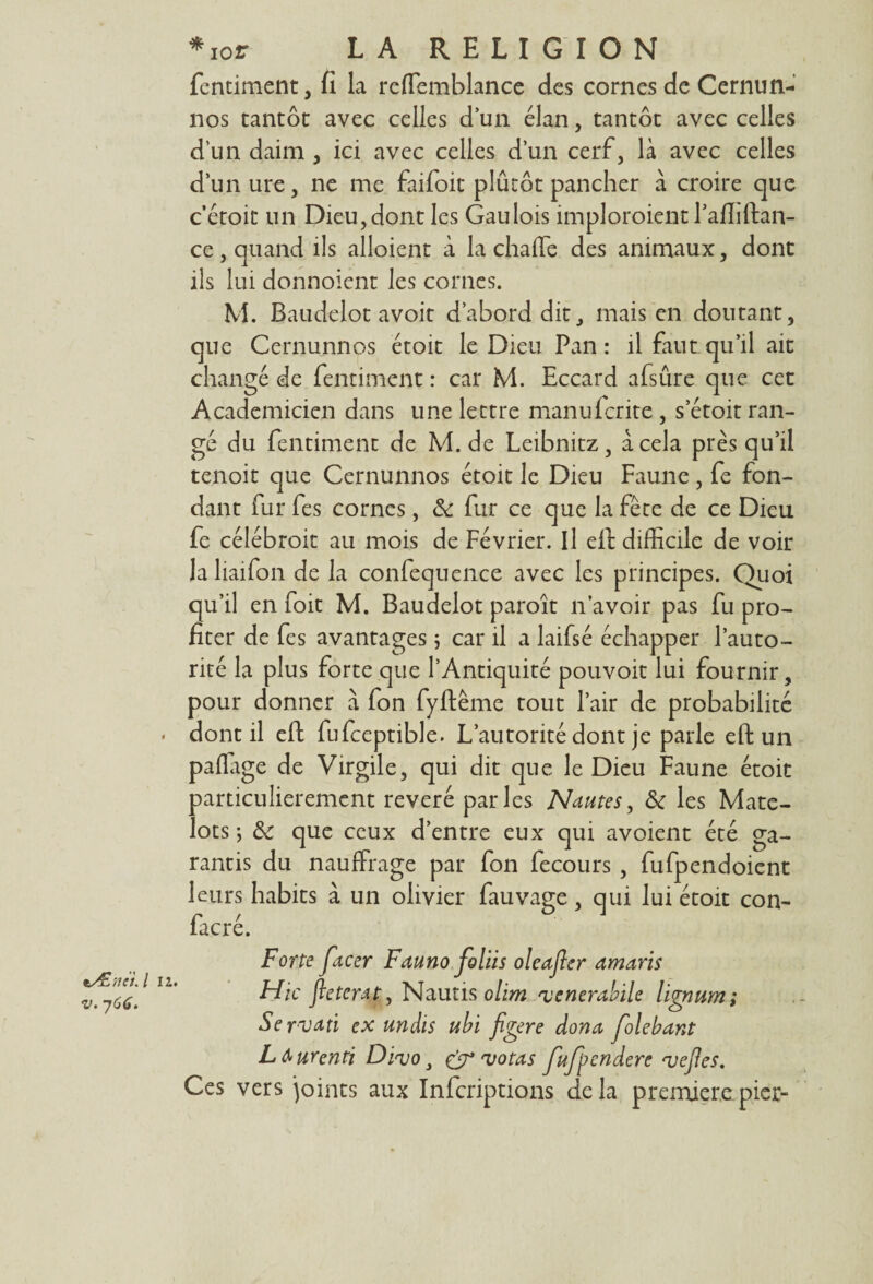 fentiment, fi la reffiemblance des cornes de Cernun- nos tantôt avec celles d’un élan, tantôt avec celles d’un daim , ici avec celles d’un cerf, là avec celles d’unure, ne me faifoit plutôt pancher à croire que c’étoit un Dieu,dont les Gaulois imploroient Pafliftan- ce , quand ils alloient à la chaffe des animaux, dont ils lui donnoient les cornes. M. Baudelot avoit d’abord dit, mais en doutant, que Cernunnos étoit le Dieu Pan : il faut qu’il ait changé de fentiment : car M. Eccard afsûre que cet Académicien dans une lettre manufcrite , setoit ran¬ gé du fentiment de M. de Leibnitz, à cela près qu’il tenoit que Cernunnos étoit le Dieu Faune , fe fon¬ dant fur fes cornes, & fur ce que la fête de ce Dieu fe célébroit au mois de Février. Il efi: difficile de voir la liaifon de la confequence avec les principes. Quoi qu’il en foit M. Baudelot paroît n’avoir pas fu pro¬ fiter de fes avantages 5 car il a laifsé échapper l’auto¬ rité la plus forte que l’Antiquité pouvoit lui fournir, pour donner à fon fyftême tout l’air de probabilité • dont il eft fufceptible. L’autorité dont je parle eft un paflage de Virgile, qui dit que le Dieu Faune étoit particulièrement révéré parles Nantes, ôc les Mate¬ lots ; & que ceux d’entre eux qui avoient été ga¬ rantis du nauffrage par fon fecours , fufpendoient leurs habits à un olivier fauvage, qui lui étoit con- facré. tÆttei.l 11. v. 766. Forte facer Fanno foliis oleajler amans Hic fletcrat, Nautis ohm venerabile lignum; Se rvati ex undis ubi figere dona folebant Lburentï Divo, & votas fnfpendere vefles. Ces vers joints aux Infcriptions delà premièrepier-
