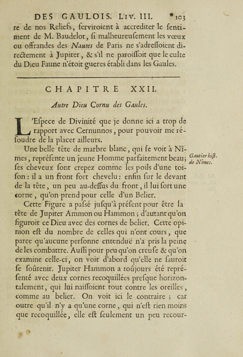 rc de nos Reliefs, ferviroienc à accréditer le fend- ment de M. Baudelot, fi malheureufement les vœux ou offrandes des Nantes de Paris ne s’adrefloient di¬ rectement à Jupiter, & s’il ne paroiffoit que le culte du Dieu Faune n’étoit gueres établi dans les Gaules. CHAPITRE XXII. Autre Dieu Cornu des Gaules. L’Efpece de Divinité que je donne ici a trop de rapport avec Cernunnos, pour pouvoir me ré¬ foudre de la placer ailleurs. Une belle tête de marbre blanc, qui fe voit à Nî¬ mes, repréfente un jeune Homme parfaitement beau ; fes cheveux font crepez comme les poils d’une toi- fon : il a un front fort chevelu: enfin fur le devant de la tête, un peu au-deffus du front, il lui fort une corne , qu’on prend pour celle d’un Belier. Cette Figure a pafsé jufqu’à préfent pour être la tête de Jupiter Ammonou Hammon ; d’autant qu’on figuroit ce Dieu avec des cornes de belier. Cette opi¬ nion eft du nombre de celles qui n’ont cours, que parce qu’aucune perfonne entendue n’a' pris la peine de les combattre. Aufii pour peu qu’on creufe &: qu’on examine celle-ci, on voit d’abord qu’elle ne fiuroit fe foûtenir. Jupiter Hammon a toûjours été repré- fenté avec deux cornes recoquiîlées prefque horizon¬ talement, qui lui naiffoient tout contre les oreilles, comme au belier. On voit ici le contraire ; car outre qu’il n’y a qu’une corne, qui n’eft rien moins que recoquillée, elle eft feulement un peu recour- Gantier hiji. de Nîmes. /