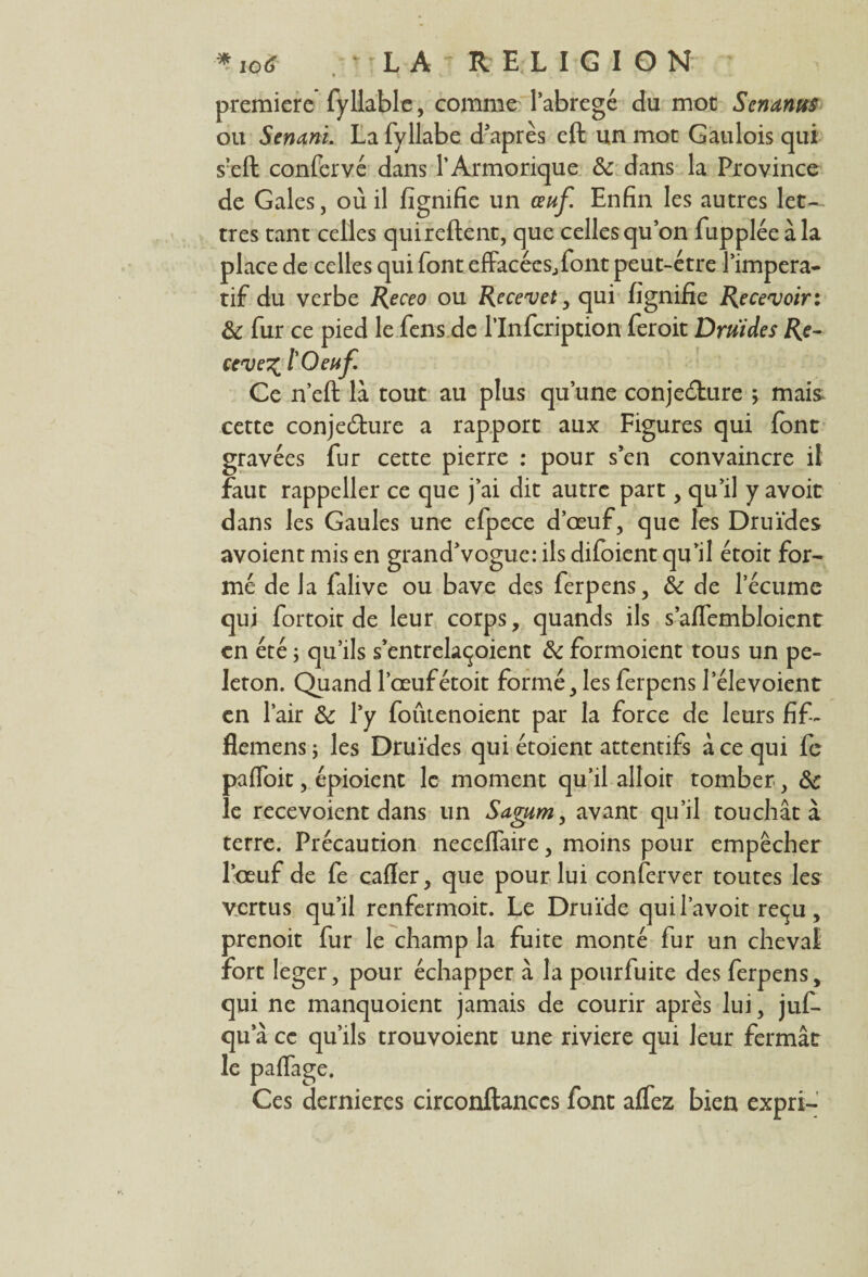 première fyllable, comme Pabregé du mot Scnanus ou Senani. La fyllabe d'après eft un mot Gaulois qui s’eft confervé dans l’Armorique & dans la Province de Gales, où il figmfie un œuf. Enfin les autres let¬ tres tant celles qui relient, que celles qu’on fupplée à la place de celles qui font effacées.,font peut-être l’impera- tif du verbe Receo ou Recevet, qui fignifie Recevoir: & fur ce pied le fens.de Plnfcription feroit Druides Re¬ cevez l Oeuf. Ce n’eft là tout au plus qu’une conjecture 5 mais cette conjedure a rapport aux Figures qui font gravées fur cette pierre : pour s’en convaincre il faut rappeller ce que j’ai dit autre part, qu’il y avoir dans les Gaules une efpece d’œuf, que les Druides avoient mis en grand’vogue: ils difoient qu’il étoit for¬ mé de la falive ou bave des ferpens, & de lecumc qui fortoit de leur corps, quands ils s’affembloicnt en été ; qu’ils s’entrelaçoient & formoient tous un pe- leton. Quand l’œuf étoit formé, les ferpens l’élevoient en Pair & Py foutenoient par la force de leurs fif- flemens ; les Druides qui étoient attentifs à ce qui fe paffoit, épioient le moment qu’il alloit tomber, &c le recevoient dans un Sagum, avant qu’il touchât à terre. Précaution neceffaire, moins pour empêcher l’œuf de fe cafler, que pour lui conferver toutes les vertus qu’il renfermoit. Le Druide quil’avoit reçu, prenoit fur le champ la fuite monté fur un cheval fort léger, pour échapper à la pourfuite des ferpens, qui ne manquoient jamais de courir après lui, juf- qu a ce qu’ils trouvoient une riviere qui leur fermât le paffage. Ces dernières circonftanccs font affez bien expri-