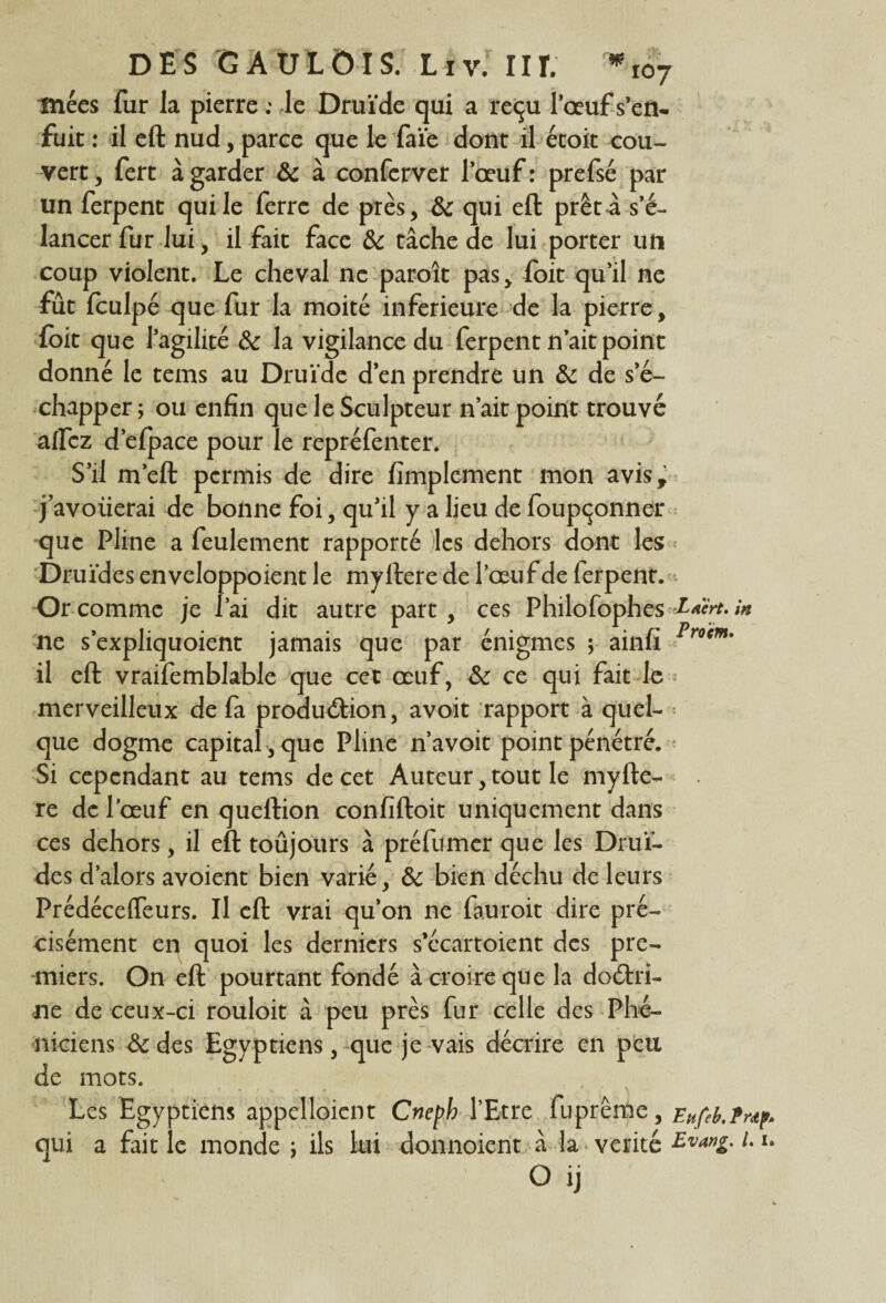 mées fur la pierre .* le Druïde qui a reçu l’œuf s’en¬ fuit : il eft nud, parce que le faïe dont il étoit cou¬ vert , fert à garder 8c à conferver l’œuf : prefsé par un ferpent qui le ferre de près, & qui eft prêt a s’é¬ lancer fur lui, il fait face 8c tâche de lui porter un coup violent. Le cheval ne paroît pas, foit qu’il ne fût fculpé que fur la moite inferieure de la pierre, foit que l’agilité 8c la vigilance du ferpent n’ait point donné le tems au Druïde d’en prendre un 8c de s’é¬ chapper ; ou enfin que le Sculpteur n’ait point trouvé allez d’efpace pour le repréfenter. S’il m’eft permis de dire Amplement mon avis, j’avoüerai de bonne foi, qu’il y a lieu de foupçonner que Pline a feulement rapporté les dehors dont les Druides enveloppoient le myftere de l’œuf de ferpent. Or comme je l’ai dit autre part, ces Philôfophes Etcrt. in ne s’expliquoient jamais que par énigmes y ainfî Procm’ il eft vraifemblable que cet œuf, 8c ce qui fait le merveilleux de fa production, avoit rapport à quel¬ que dogme capital , que Pline n’avoit point pénétré. Si cependant au tems de cet Auteur, tout le myfte¬ re de l'œuf en queftion confiftoit uniquement dans ces dehors, il eft toûjours à préfumer que les Drui¬ des d’alors avoient bien varié, 8c bien déchu de leurs Prédécelfeurs. Il eft vrai qu’on ne fauroit dire pré¬ cisément en quoi les derniers s’écartoient des pre¬ miers. On eft pourtant fondé à croire que la doctri¬ ne de ceux-ci rouloit à peu près fur celle des Phé¬ niciens 8c des Egyptiens, que je vais décrire en peu de mots. Les Egyptiens appelloient Cnepb l’Etre fuprême, Ettfeb.fr^ qui a fait le monde ; ils lui donnoient à la vérité Evang. u