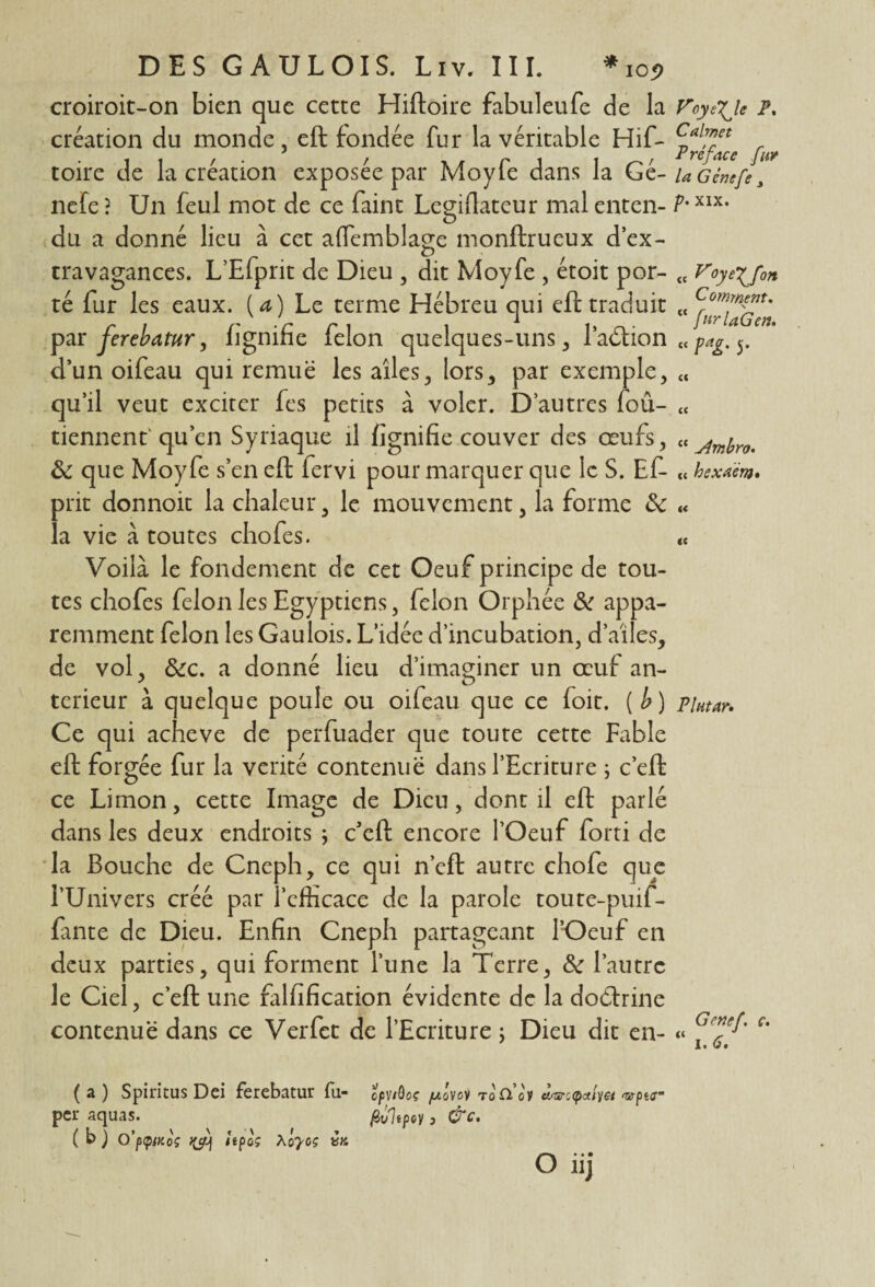 croiroit-on bien que cette Hiftoire fabuleufe de la création du monde, eft fondée fur la véritable Hif- toire de la création exposée par Moyfe dans la Gé- nefe ? Un feul mot de ce faint Legiflateur mal enten¬ du a donné lieu à cet ademblage monftrueux d’ex- cravagances. L’Efprit de Dieu , dit Moyfe , étoit por¬ té fur les eaux, (a) Le terme Hébreu qui eft traduit par ferebatur, lignifie félon quelques-uns , l’aéàion d’un oifeau qui remue les ailes, lors, par exemple, qu’il veut exciter fes petits à voler. D’autres foû- tiennent1 qu’en Syriaque il fignifie couver des œufs, & que Moyfe s’en eft lervi pour marquer que le S. Ef- prit donnoit la chaleur, le mouvement, la forme &: la vie à toutes chofes. Voilà le fondement de cet Oeuf principe de tou¬ tes chofes félon les Egyptiens, félon Orphée de appa¬ remment félon les Gaulois. L’idée d’incubation, d’ailes, de vol, &c. a donné lieu d’imaginer un œuf an¬ terieur à quelque poule ou oifeau que ce foit. [b) Ce qui achevé de perfuader que toute cette Fable eft forgée fur la vérité contenue dans l’Ecriture ; c’eft ce Limon, cette Image de Dieu, dont il eft parlé dans les deux endroits ; c’eft encore l’Oeuf forti de la Bouche de Cneph, ce qui n’cft autre chofe que l’Univers créé par l’efficace de la parole toute-puif- fante de Dieu. Enfin Cneph partageant l’Oeuf en deux parties, qui forment l’une la Terre, Sc l’autre le Ciel, c’eft une falfification évidente de la doélrine contenue dans ce Verfet de l’Ecriture ; Dieu dit en- VoyéXJe P, Calmet Préface fur la Gènefe 3 p. xix. e F°yÈffon C omrnent, N ‘ /urlaGen. pag. 5. { Jîmbro. < hexAcm* PÎHtctr• « Genef. c. 1. 6. ( a ) Spiritus Dei ferebatur fu- epViôos juôvoi Toticv àsreepa/ya *rpt<r per aquas. fivltpoy, &c. ( b ) O’pipfKoç itpoç Xoyoç va O iij
