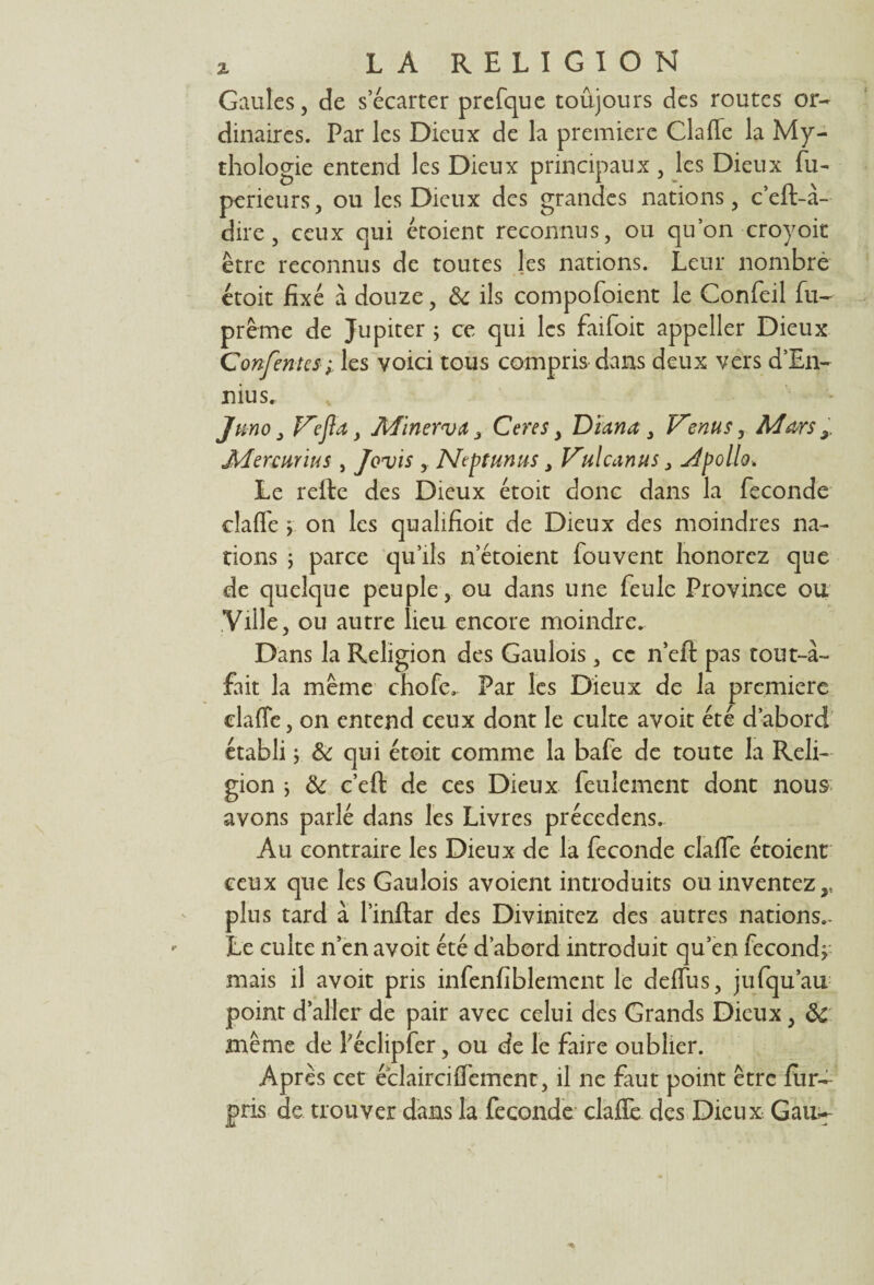 Gaules, de secarter prefque toujours des routes or¬ dinaires. Par les Dieux de la première Claffe la My¬ thologie entend les Dieux principaux, les Dieux fu- perieurs, ou les Dieux des grandes nations, c’eft-à- dire, ceux qui étoient reconnus, ou qu’on croyoit être reconnus de toutes les nations. Leur nombre étoit fixé à douze, &c ils compofoient le Confeil fu- prême de Jupiter ; ce qui les faifoit appeller Dieux Confortes ; les voici tous compris dans deux vers d’En- nius. Ju-no j F'efta, Minerva 3 Ceres y Diana y V^enus, Mars 3. Mercurius , Jovis , NePtunus y Vulcanus} Apolio. Le refte des Dieux étoit donc dans la fécondé clafl'e > on les qualifioit de Dieux des moindres na¬ tions ; parce qu’ils n’étoient fouvent honorez que de quelque peuple, ou dans une feule Province ou Ville, ou autre lieu encore moindre. Dans la Religion des Gaulois, ce n’eft pas tout-à- fait la même chofe. Par les Dieux de la première claffe, on entend ceux dont le culte avoit été d’abord établi ; & qui étoit comme la bafe de toute la Reli¬ gion ; ôc c’eft de ces Dieux feulement dont nous avons parlé dans les Livres précedens. Au contraire les Dieux de la fécondé claffe étoient ceux que les Gaulois avoient introduits ou inventez,, plus tard à l’inftar des Divinitez des autres nations.. Le culte n’en avoit été d’abord introduit qu’en fécond; mais il avoit pris infenfiblement le deffus, jufqu’au point d’aller de pair avec celui des Grands Dieux, ôc même de Péclipfer, ou de le faire oublier. Après cet éclairciffement, il ne faut point être fur- pris de trouver dans la fécondé clafle des Dieux Gau.-