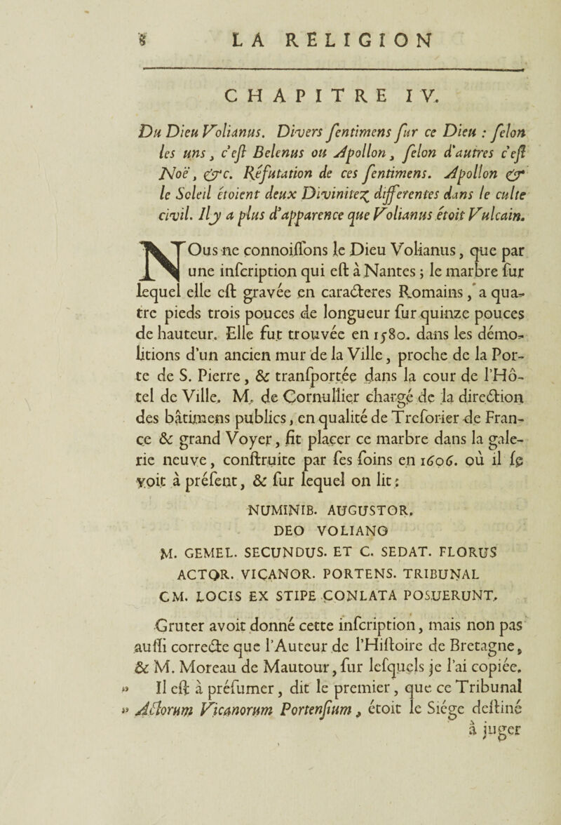 CHAPITRE IV. Du Dieu Volianus. Divers fentimens fur ce Dieu : félon les uns, c ejl Belenus ou Apollon, félon d'autres c ejî JsJoë, &c. Réfutation de ces fentimens. Apollon & le Soleil étoient deux Divinité% différentes dans le culte civil. Ilj a plus d!apparence que Volianus était Vulcain. NOus ne çonnoiffons le Dieu Volianus, que par une infcription qui eft à Nantes ; le marbre fur lequel elle eft gravée en caradteres F^omains, a qua^ trc pieds trois pouces de longueur fur quinze pouces de hauteur. Elle fut trouvée en 1580. dans les démo^ litions d’un ancien mur de la Ville, proche de la Por¬ te de S. Pierre, & tranfportéç dans la cour de l’Hô- tel de Ville. M, de Çornulîiçr chargé de la direélion des bâtimens publics, en qualité de Treforier de Fran¬ ce & grand Voyer, fit placer ce marbre dans la gale¬ rie neuve, conftruite par fes foins en 1606. où il fp yoic à préfent, & fur lequel on lit; NUMINIB. AUGUSTOR, DEO VOLIANG M. GEMEL. SECUNDUS. ET C. SEDAT. FLORUS ACTQR. VICANOR. PORTENS. TRIBUNAL CM. LOCIS EX STIPE ÇONLATA POS.UERUNT, Gruter avoir donné cette infcription, mais non pas auffi corre&e que l’Auteur de l’Hiftoire de Bretagne, & M. Moreau de Mautour,fur lefquels je l’ai copiée. Il eft à préfumer, dit le premier, que ce Tribunal » JÏÏorum Vicanorum Portenfum > étoit le Siège deftiné a juger