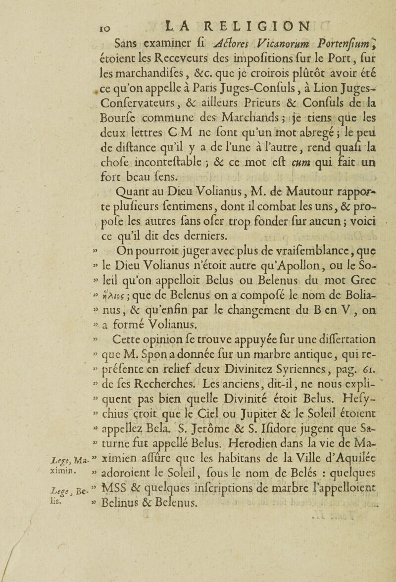 IO Sans examiner fi jiftores Vicanorum Portenfium^ étoient les Receveurs des impofitions fur le Port, fur les marchandifes, <5<rc. que je croirois plûtôt avoir été . ce qu’on appelle à Paris Juges-Confuls, à Lion Juges- Confervateurs, & ailleurs Prieurs & Confuls de la Bourfe commune des Marchands; je tiens que les deux lettres C M ne font qu’un mot abrégé ; le peu de diftance qu’il y a de l’une à l’autre , rend quafi la chofe inconteftable ; & ce mot eft cum qui fait un fort beau fens. Quant au Dieu Volianus, M. de Mautour rappor¬ te plufieurs fentimens, dont il combat les uns, & pro- pofe les autres fans ofer trop fonder fur aucun ; voici ce qu’il dit des derniers. » On pourroit juger avec plus de vraifemblancc, que >’ le Dieu Volianus netoit autre qu’Apollon, ou le So- 33 leil qu’on appelloit Belus ou Belenus du mot Grec » vàioç ; que de Belenus on a compofé le nom de Bolia- 53 nus, & qu’enfin par le changement du B en V , on 33 a formé Volianus. » Cette opinion fe trouve appuyée fur une differtation 33 que M. Spon a donnée fur un marbre antique, qui re- 33 préfente en relief deux Divinitez Syriennes, pag. 61. 33 de fes Recherches. Les anciens, dit-il, ne nous expli- 35 quent pas bien quelle Divinité étoit Belus. Hefy- 33 chius croit que le Ciel ou Jupiter & le Soleil étoient 3? appeliez Bêla. S. Jerome & S. Ifidore jugent que Sa-* 33 mrne fut appelle Belus. Herodien dans la vie de Ma- Lege, Ma- ” ximien affûre que les habitans de la Ville d’Aquilée ximin. » adoroient le Soleil, fous le nom de Belés : quelques LerSj £*-” MSS & quelques inferiptions de marbre l’appelloient üs. » Belinus & Belenus.