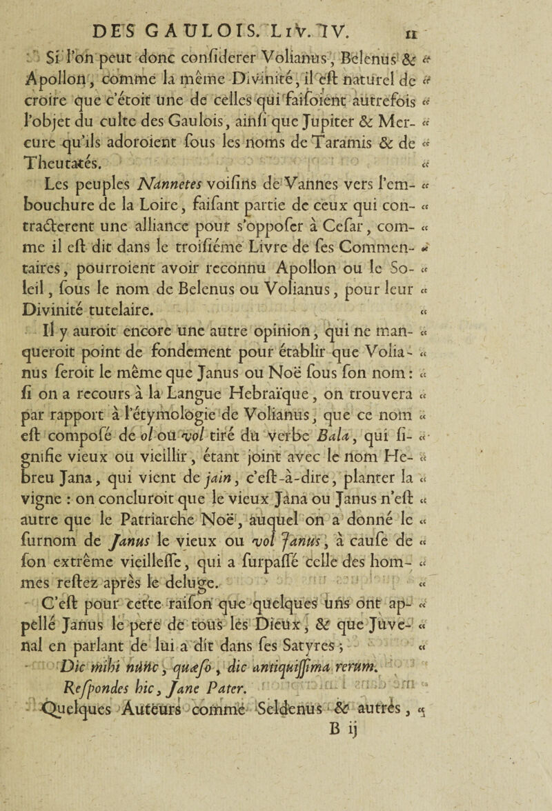 Si Ton'peut donc confiderer Volianus, Belenus & * Apollon, comme la même Divinité, il eft naturel de croire que c’étoit une de celles qui faifoient autrefois « l’objet du culte des Gaulois, ainfi que Jupiter ôc Mer- « cure qu’ils adoroient fous les noms deTaramis ôc de « Theu tâtés. « Les peuples Nannetes voifîrts de Vannes vers l’em- « bouchure de la Loire, faifant partie de ceux qui con- « tra&erent une alliance pour s’oppofer à Ce far, com- « me il eft dit dans le troifiémë Livre de fes Corrimen- « taires, pourroient avoir reconnu Apollon ou le So- « leil, fous le nom de Belenus ou Volianus, pour leur « Divinité tutelaire. « il y auroit encore une autre opinion, qui ne man- « queroit point de fondement pour établir que Volia- « nus feroit le même que Janus ou Noë fous fon nom : « fi on a recours à la Langue Hébraïque, on trouvera « par rapport à l’étymologie de Volianus, que ce nom « eft compofé de oloti vol tiré dü verbe BaUy qui fi- « gmfie vieux ou vieillir, étant joint avec le nom Fie- « breu Jana, qui vient dejain, c’eft-à-dire, planter la « vigne : on concluroit que le vieux Jana ou Janus n’eft « autre que le Patriarche Noë, auquel on a donné le « furnom de Janus le vieux ou vol garnis, à caufe de « fon extrême vieillefie, qui a furpaffé celle des hom- « mes reftez après le déluge. « C’eft pour cette raifon que quelques uns ont ap- « pellé Janus le pere de tous lés Dieux, ôc que Juve- « nal en parlant de lui a dit dans fes Satyres ; « Die mihi nûhc, quœfo , die antiquijjima rerum. Rejpondes hic, Jane Pater. ■ r; J ■ -; 1 : Quelques Auteurs comme Scldenus ■ ôc autres, « ^ B ij