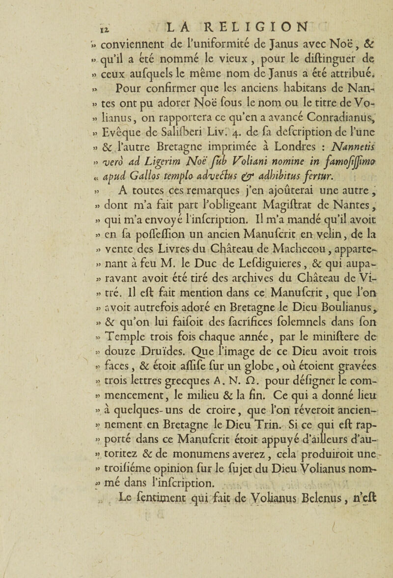 » conviennent de l’uniformité de Janus avec Noë,. & qu’il a été nommé le vieux , pour le diftinguer de » ceux aufquels le même nom de Janus a été attribué, » Pour confirmer que les anciens habitans de Nan- » tes ont pu adorer Noë fous le nom ou le titre de Vo- « lianus, on rapportera ce qu’en a avancé Conradianus, » Evêque de Salifberi Liv. 4. de fa defcription de l’une » & l’autre Bretagne imprimée à Londres : Nannetis » vero ad Ligerim Noë Jub V'oliani nomme in famojîjjima ti apud Gallos templo adveéhs & adhibitus fertur. » A toutes ces remarques j’en ajoûterai une autre , » dont m’a fait part l’obligeant Magiftrat de Nantes9 » qui m’a envoyé linfcription. Il m’a mandé qu’il avoit « en fa poffeffion un ancien Manufcrit en velin, de la « vente des Livres du Château de Machecou, apparte- » nant à feu M. le Duc de Lefdiguieres, & qui aupa^ » ravant avoit été tiré des archives du Château de Vi- » tré. Il eft fait mention dans ce Manufcrit, que Ton » avoit autrefois adoré en Bretagne le Dieu Boulianus,. » & qu’on lui faifoit des facrifices folemnels dans fon » Temple trois fois chaque année, par le miniftere de » douze Druides. Que l’image de ce Dieu avoit trois » faces, & étoit affife fur un globe, où étoient gravées « trois lettres grecques A. N. Cl. pour défigner le corn- mencement, le milieu & la fin. Ce qui a donné lieu » à quelques- uns de croire, que l’on réveroit ancien- » nement en Bretagne le Dieu Trin. Si ce qui eft rap- » porté dans ce Manufcrit étoit appuyé d’ailleurs d’au- « toritez & de monumens averez, cela produiroit une - « troifiéme opinion fur le fujet du Dieu Volianus nom- * me dans l’infcription. Le fenciment qui fait de Volianus Beîenus, n’eft