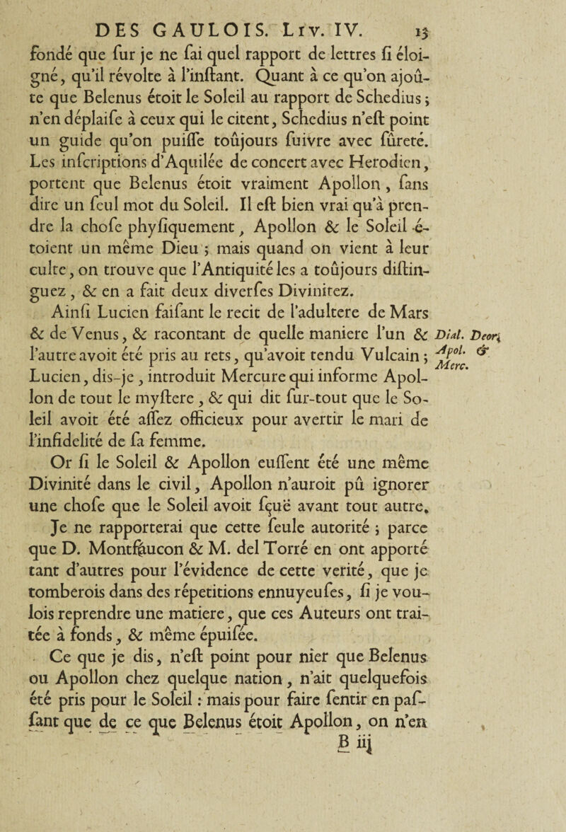 fondé que fur je ne fai quel rapport de lettres fi éloi¬ gné, qu’il révolte à l’inftant. Quant à ce qu’on ajou¬ te que Belenus étoit le Soleil au rapport de Schedius ; n’en déplaife à ceux qui le citent, Schedius n’eft point un guide qu’on puifle toujours fuivre avec fureté. Les infcriptions d’Aquilée de concert avec Herodien, portent que Belenus étoit vraiment Apollon , fans dire un feul mot du Soleil. Il eft bien vrai qu’à pren¬ dre la chofe phyfiquement, Apollon de le Soleil -é- toient un même Dieu ; mais quand on vient à leur cuire, on trouve que 1* Antiquité les a toujours diftirt- guez, & en a fait deux diverfes Divinirez. Ainfi Lucien faifant le récit de l’adultere de Mars de de Venus, de racontant de quelle maniéré l’un de Dial. Deon l’autreavoit été pris au rets, qu’avoit tendu Vulcain ; & Lucien, dis-je , introduit Mercure qui informe Apol¬ lon de tout le myftere , de qui dit fur-tout que le So¬ leil avoit été allez officieux pour avertir le mari de l’infidélité de fa femme. Or fi le Soleil de Apollon enflent été une même Divinité dans le civil, Apollon n’auroit pu ignorer une chofe que le Soleil avoit fçie avant tout autre* Je ne rapporterai que cette feule autorité ; parce que D. Montffiucon de M. del Torré en ont apporté tant d’autres pour l’évidence de cette vérité, que je tomberois dans des répétitions ennuyeufes, fi je vou- lois reprendre une matière, que ces Auteurs ont trai¬ tée à fonds, de même épuifée. Ce que je dis, neft point pour nier que Belenus ou Apollon chez quelque nation, n’ait quelquefois été pris pour le Soleil : mais pour faire fentir en pafi- fant que de ce que Belenus étoit Apollon, on n en V u ~ £iij