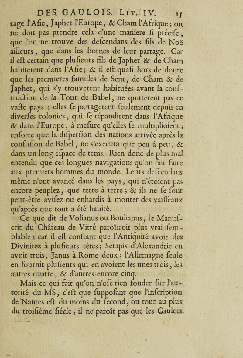 tage I’Afie, Japhet l’Europe, 8c Cham l’Afrique ; on ne doit pas prendre cela d’une maniéré fi précife, que l’on ne trouve des defcendans des fils de Noë ailleurs, que dans les bornes de leur partage. Car il eft certain que plufieurs fils de Japhet 8c de Cham habitèrent dans l’Afie ; 8c il eft quafi hors de doute que les premières familles de Scm, de Cham 8c de Japhet , qui s’y trouvèrent habituées avant la conf- trucftion de la Tour de Babel, ne quittèrent pas ce vafte pays : elles fe partagèrent feulement depuis en diverfes colonies, qui fe répandirent dans l’Afrique 8c dans l’Europe, à mefure qu’elles fe multiplioient ; enforte que la difperfion des nations arrivée après la confufion de Babel, ne s’exécuta que peu à peu, 8c dans un long efpace de tems. Rien donc de plus mal entendu que ces longues navigations qu’on fait faire aux premiers hommes du monde. Leurs defcendans même n’ont avancé dans les pays, qui n’étoient pas encore peuplez, que terre à terre ; 8c ils ne fe font peut-être avifez ou enhardis à monter des vaiffeaux qu’après que tout a été habité. Ce que dit de Volianus ou Boulianus, le Manuf- crit du Château de Vitré paroîtroit plus vrai-fan- blable ; car il eft confiant que l’Antiquité avoit des Divinitez à plufieurs têtes ; Serapis d’Alexandrie en avoit trois, Janus à Rome deux ; l’Allemagne feule en fournit plufieurs qui en avoient les unes trois, les autres quatre, 8c d’autres encore cinq. Mais ce qui fait qu’on n’ofe rien fonder fur l’au¬ torité du MS, c’eft que fuppofant que l’infcription de Nantes eft du moins du fécond, ou tout au plus du troifiéme fiécle 5 il ne paroît pas que les Gaulois.