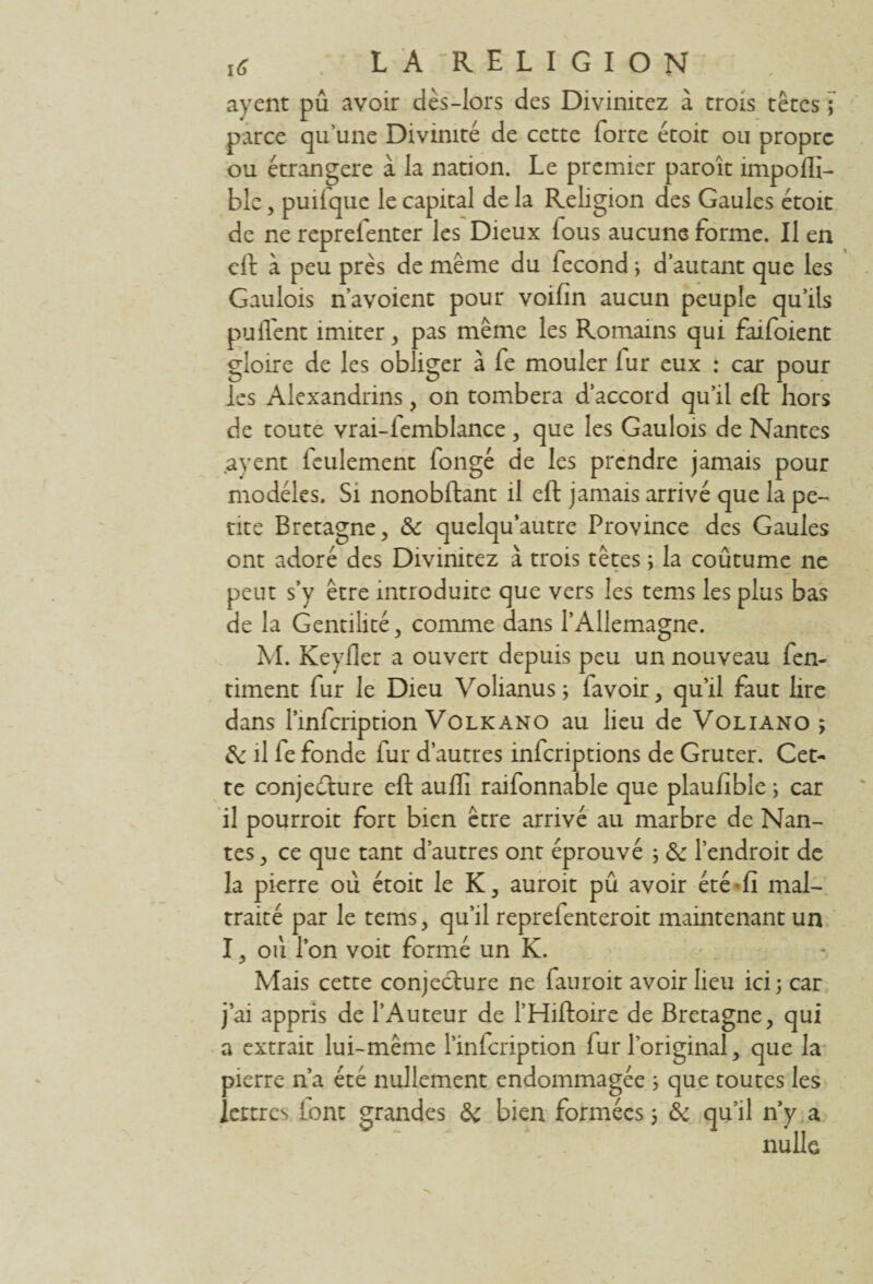 ayent pu avoir dès-lors des Divinitez à croîs têtes ] parce qu'une Divinité de cette forte étoit ou propre ou étrangère à la nation. Le premier paroît impoffi- ble, puifque le capital de la Religion des Gaules étoit de ne reprefenter les Dieux lous aucune forme. Il en eft à peu près de meme du fécond ; d’autant que les Gaulois n’avoient pour voifin aucun peuple qu’ils piaffent imiter , pas meme les Romains qui faifoient gloire de les obliger à fe mouler fur eux : car pour les Alexandrins, on tombera d’accord qu’il eft hors de toute vrai-femblance , que les Gaulois de Nantes ayent feulement fongé de les prendre jamais pour modèles. Si nonobftant il eft jamais arrivé que la pe¬ nte Bretagne, & quelqu’autre Province des Gaules ont adoré des Divinitez à trois têtes ; la coûtume ne peut s’y être introduite que vers les tems les plus bas de la Gentilité, comme dans l’Allemagne. M. Keyfler a ouvert depuis peu un nouveau fen- timent fur le Dieu Volianus ; favoir, qu’il faut lire dans Pinfcription Volkano au lieu de Voliano 3 & il fe fonde fur d’autres inferiptions de Gruter. Cet¬ te conjecture eft auffi raifonnable que plaufible ; car il pourroit fort bien être arrivé au marbre de Nan¬ tes, ce que tant d’autres ont éprouvé ; & l’endroit de la pierre où étoit le K, auroit pû avoir été-fi mal¬ traité par le tems, qu’il reprefenteroit maintenant un I, où l’on voit formé un K. Mais cette conjecture ne fauroit avoir lieu ici; car j’ai appris de l’Auteur de l’Hiftoire de Bretagne, qui a extrait lui-même l’infeription fur l’original, que la pierre n’a été nullement endommagée ; que toutes les lettres [ont grandes &c bien formées 3 & qu’il n’y a nulle