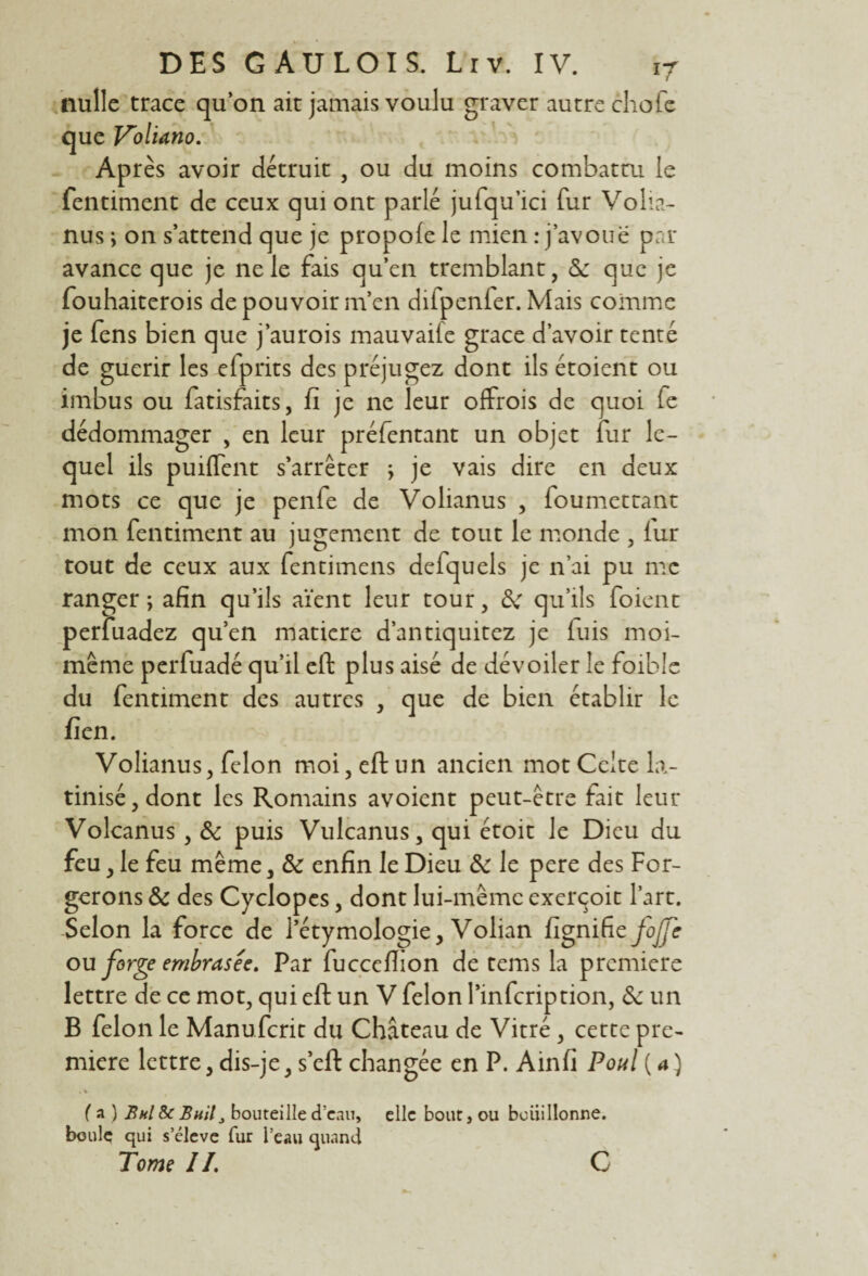 nulle trace qu’on ait jamais voulu graver autre chofe que Voliano. Après avoir détruit , ou du moins combattu le fentiment de ceux qui ont parlé jufqu’ici fur Volia- nus ; on s’attend que je propole le mien : j’avoue par avance que je ne le fais qu’en tremblant, 6e que je fouhaiterois de pouvoir m’en difpenfer. Mais comme je fens bien que j’aurois mauvaife grâce d’avoir tenté de guérir les elprits des préjugez dont ils étoient ou imbus ou fatisfaits, fi je ne leur offrois de quoi fe dédommager , en leur préfentant un objet fur le¬ quel ils puiflent s’arrêter ; je vais dire en deux mots ce que je penfe de Volianus , foumettant mon fentiment au jugement de tout le monde , lur tout de ceux aux fentimens defquels je n’ai pu me ranger; afin qu’ils aient leur tour, 6e qu’ils foient perfuadez qu’en matière d’antiquitez je luis moi- même perfuadé qu’il eft plus aisé de dévoiler le foibic du fentiment des autres , que de bien établir le fien. Volianus, félon moi, eft un ancien mot Celte la¬ tinisé, dont les Romains avoient peut-être fait leur Volcanus , 6e puis Vulcanus, qui étoit le Dieu du feu, le feu même, 6e enfin le Dieu 6e le pere des For¬ gerons 6e des Cyclopes, dont lui-même exerçoit l’art. Selon la force de l’étymologie, Volian fignifie foJJc ou forge embrasés. Par fuccefiion de tems la première lettre de ce mot, qui eft un V félon l’infeription, 6e un B félon le Manufcrit du Château de Vitré , cette pre¬ mière lettre, dis-je, s’eft changée en P. Ainfi Poul (4) • % fa) Bul & Bailbouteille d’eau, elle bout, ou bouillonne, boule qui s’élève fur l’eau quand Tome IL C