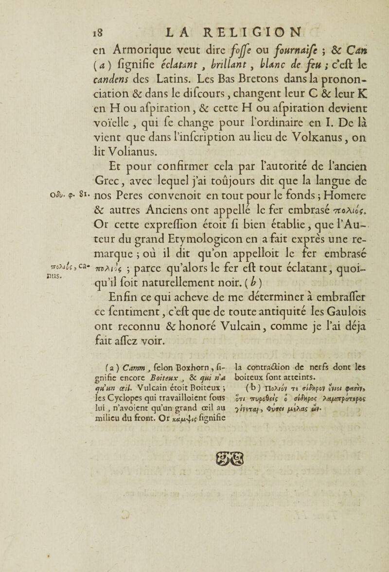 Ody* (p• ’ÿTOXloÇ , mis. 18 LA RELIGION en Armorique veut dire fojfe ou fonmaifc ; & Can ( a ) fignifie éclatant J brillant , */e ; c’eft le candens des Latins. Les Bas Bretons dans la pronon¬ ciation & dans le difcours, changent leur C & leur K en H ou afpiration, & cette H ou afpiration devient voïelle , qui fe change pour l’ordinaire en I. De là vient que dans 1’infcription au lieu de Vohcanus, on lit Volianus. Et pour confirmer cela par l’autorité de l’ancien Grec, avec lequel j’ai toûjours dit que la langue de 8l- nos Peres convenoit en tout pour le fonds ; Homere & autres Anciens ont appelle le fer embrasé ttoA/o?. Or cette expreffion étoit fi bien établie, que l’Au¬ teur du grand Etymologicon en a fait exprès une re¬ marque ; où il dit qu’on appelloit le fer embrasé ca* 7o>mU ; parce qu’alors le fer eft tout éclatant , quoi¬ qu’il foit naturellement noir. ( h) Enfin ce qui achevé de me déterminer à embrafler ce fcntiment, c eft que de toute antiquité les Gaulois ont reconnu & honoré Vulcain, comme je l’ai déjà fait affez voir. f a ) Camm 3 félon Boxhorn , fi- la contraction de nerfs dont les gnifie encore Boiteux 3 & qui ri-a boiteux font atteints. t(jri un œil. Vulcain étoit Boiteux *, (b) no^/ov tê <riSjipov tvioi par/y» les Cyclopes qui travailloicnt fous JJt/ wupoQriç ô ffiSbpoç Xct/utrpc/ripoç lui , n’avoient qu’un grand œil au ^iverct/, /xihaç <oy. milieu du front. Or kÙ/uc4<? fignifie