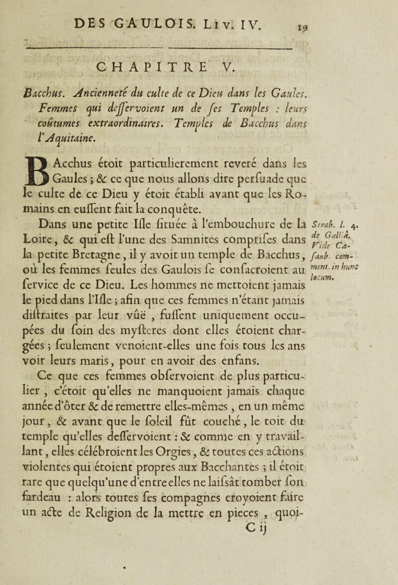 19 CHAPITRE V. Bacchus. Ancienneté du culte de ce Dieu dans les Gaules. Femmes qui dejjervoient un de fes Temples : leurs coutumes extraordinaires. Temples de Bacchus dans l'Aquitaine. BAcchus étoit particulièrement révéré dans les Gaules ; & ce que nous allons dire perfuade que le culte de ce Dieu y étoit établi avant que les Ro¬ mains en euffent fait la conquête. Dans une petite Ifle fituée à l’embouchure de la Stmb. 1 4. Loire, &c qui eft l’une des Samnites comprifes dans la petite Bretagne, il y avoit un temple de Bacchus, fanb. com- où les femmes feules des Gaulois fe confacroient au fervice de ce Dieu. Les hommes ne mettoient jamais le pied dans l’Ifle ; afin que ces femmes n’étant jamais diftraites par leur vue , fuffent uniquement occu¬ pées du foin des myfteres dont elles étoient char¬ gées ; feulement vcnoicnt-elles une fois tous les ans voir leurs maris, pour en avoir des enfans. Ce que ces femmes obfervoient de plus particu¬ lier , c étoit qu’elles ne manquoient jamais chaque année d’ôter & de remettre elles-mêmes , en un même jour, &c avant que le foleil fût couché, le toit du temple quelles deffervoient : & comme en y travail¬ lant , elles célébroient les Orgies, & toutes ces avions violentes qui étoient propres aux Bacchantes ; il étoit rare que quelqu’une d’entre elles nelaifsât tomber fon fardeau : alors toutes fes compagnes croyoient fiire un afte de Religion de la mettre en pièces , quoi- C ij