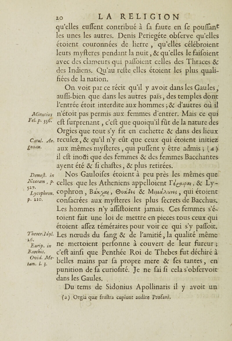 Min uc ut s Fel.p. 556. Catul. Ar- gonan. Dcmofî. in ICeœrœm p. 527. Lycophron. p. 210. 'Theocr.Jdyl. 16. Eurip. in Eaochis. Ovid. Me- tam. I. 5. LA RELIGION qu’elles eu lient contribué à fa faute en fe pou liant les unes les autres. Denis Periegéte obferve qu’elles étoient couronnées de lierre , qu’elles célébroient leurs mvItérés pendant la nuit, 5c qu'elles le faifoient avec des clameurs qui pafloicnt celles des Thraces 5c des Indiens. Qu'au relie elles étoient les plus quali¬ fiées de la nation. On voit par ce récit qu'il y avoir dans les Gaules, auffi-bicn que dans les autres païs, des temples dont l’entrée étoit interdite aux hommes d’autres où il n’étoit pas permis aux femmes d’entrer. Mais ce qui eft furprenant , c’clt que quoiqu’il fût de la nature des Orgies que tout s’y fit en cachette 5c dans des lieux reculez, 5c qu’il n’y eût que ceux qui étoient initiez aux mêmes myftercs, qui puffcnt y être admis ; [a ) il eft inoüi que des femmes 5c des femmes Bacchantes ayent été 5c fi chaftes, 5c plus retirées. Nos Gauloifes étoient à peu près les mêmes que celles que les Athéniens appclloicnt Té^upcu , 5c Ly¬ cophron , Bxjc^i , Ouxfiç 5c Miu<xa u'veç, qui etoient confacrées aux myfteres les plus fecrets de Bacchus. Les hommes n’y affîfloient jamais. Ces femmes s’é- toient fait une loi de mettre en pièces tous ceux qui étoient affez téméraires pour voir ce qui s’y paffoit. Les nœuds du fang 5c de l’amitié, la qualité même ne mettoient perfonne à couvert de leur fureur ; c’eft ainfi que Penthée Roi de Thebes fut déchiré à belles mains par fa propre mere 5c fes tantes, en punition de fa curiofité. Je ne fai fi cela s’obfervoit dans les Gaules. . Du tems de Sidonius Apollinaris il y avoir un (a) Orgia quæ fruftra cupiunt audirc Profani.