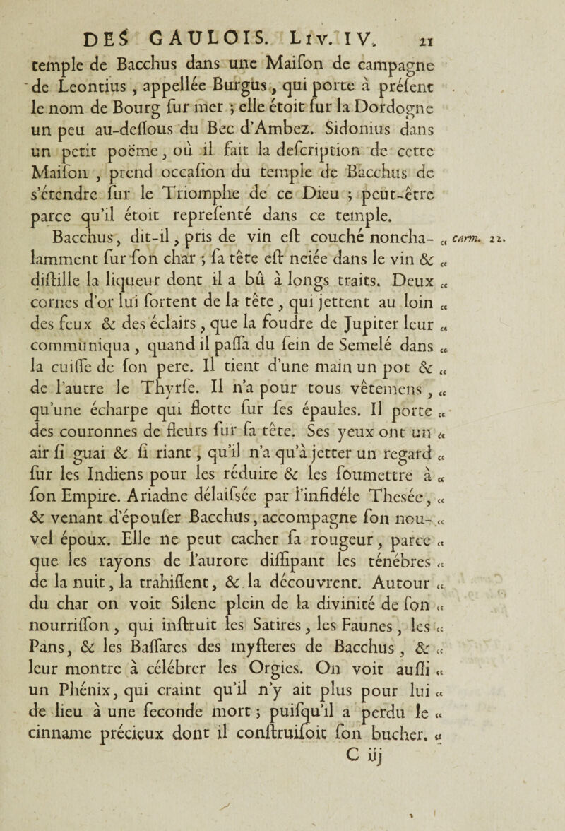 temple de Bacchus dans une Maifon de campagne 'de Leontius , appellée Burgus, qui porte à prêtent le nom de Bourg fur mer ; elle étoit (ur la Dordogne un peu au-deflous du Bec d’Ambez. Sidonius dans un petit poeme , où il fait la defcription de cette Maifon , prend occafion du temple de Bacchus de s’étendre fur le Triomphe de ce Dieu ; peut-être parce qu’il étoit reprefenté dans ce temple. Bacchus, dit-il, pris de vin eft couché noncha- c< c*m. iz. laminent fur fon char ; fa tête eft neiée dans le vin &c « diftille la liqiieur dont il a bû à longs traits. Deux <c cornes d’or lui fortent de la tête, qui jettent au loin « des feux & des éclairs, que la foudre de Jupiter leur « communiqua , quand il pafla du fein de Semelé dans tc la cuifle de fon pere. il tient d’une main un pot &c <t de l’autre le Thyrfe. Il n’a pour tous vêtemens , « qu’une écharpe qui flotte fur fes épaules. Il porte cc des couronnes de fleurs lur fa tête. Ses yeux ont un « air fi guai & fi riant, qu’il n’a qu’à jetter un regard « fur les Indiens pour les réduire & les foiimettre à « fon Empire. Ariadne délaifsée par l’infidéle Thesée, £t & venant depoufer Bacchus, accompagne fon nou- « vel époux. Elle ne peut cacher fa rougeur, parce « que les rayons de l’aurore diffipant les ténèbres « de la nuit, la trahiflent, & la découvrent. Autour « du char on voit Silene plein de la divinité de fon ce nourriflon , qui inftruit les Satires, les Faunes, les cc Pans, & les Baflares des myfteres de Bacchus , &: « leur montre à célébrer les Orgies. On voit auffi « un Phénix, qui craint qu’il n’y ait plus pour lui « de lieu à une fécondé mort ; puifqu’il a perdu le « cinname précieux dont il conftruifoit fon bûcher, a C* r • uj s* I * I