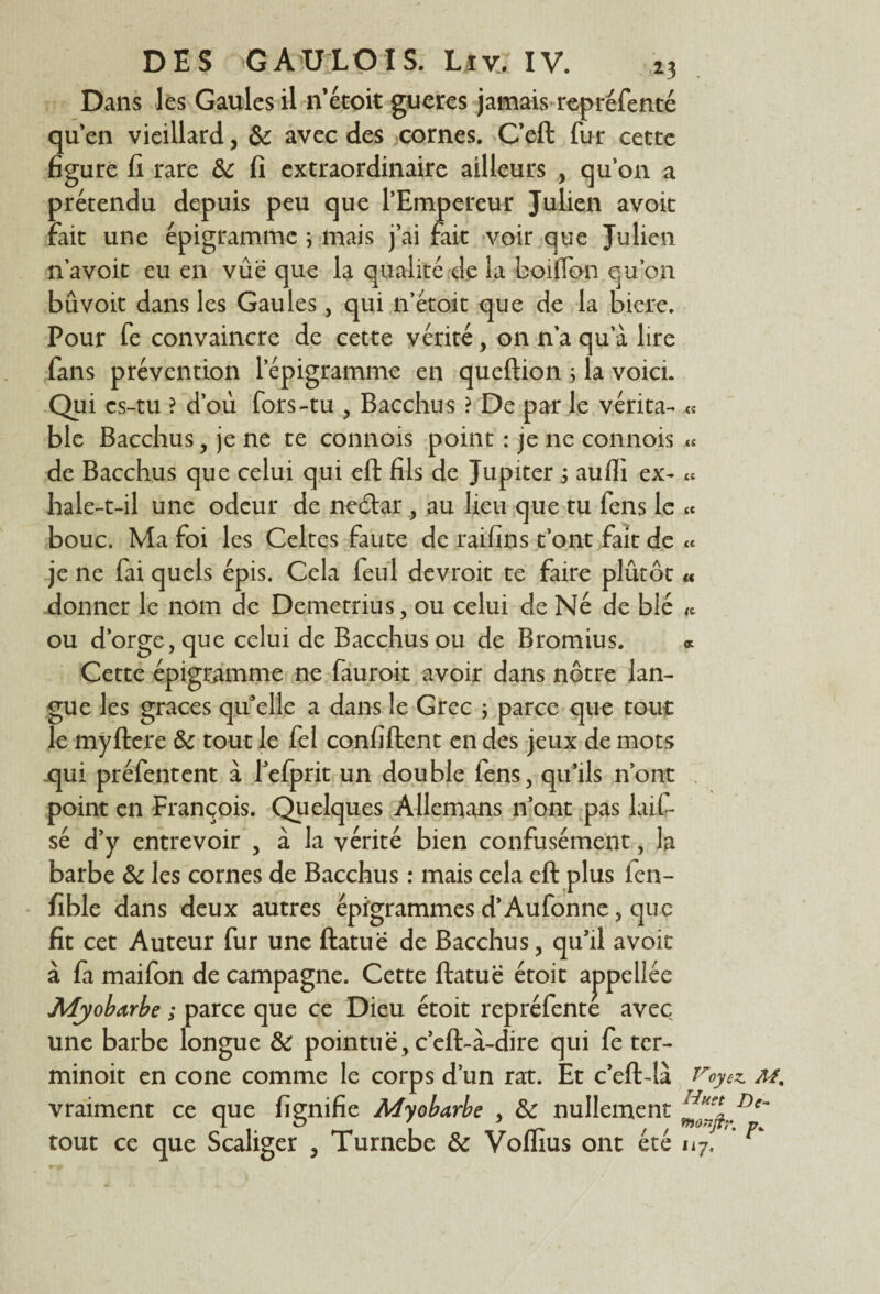 Dans les Gaules il n étoit gueres jamais repréfenté qu’en vieillard, &: avec des cornes. C’eft fur cette figure fi rare & fi extraordinaire ailleurs , qu’on a prétendu depuis peu que l’Empereur Julien avoit fait une épigrammc ; mais j’ai fait voir que Julien n’avoit eu en vûe que la qualité de la coiflbn qu’on bûvoit dans les Gaules, qui n’étoit que de la biere. Pour fe convaincre de cette vérité, on n’a qu a lire fans prévention lepigramme en queftion ; la voici. Qui es-tu ? d’où fors-tu , Bacchus ? De par le vérita¬ ble Bacchus, je ne te connois point : je ne connois de Bacchus que celui qui eft fils de Jupiter 5 aufli ex¬ hale-t-il une odeur de nedtar , au lieu que tu fens le « bouc. Ma foi les Celtes faute de raifins t’ont fait de je ne fai quels épis. Cela feul devroit te faire plûtôt donner le nom de Demetrius, ou celui de Né de blé ou d’orge, que celui de Bacchus ou de Bromius. « Cette épigramme ne fauroit avoir dans nôtre lan¬ gue les grâces qu’elle a dans le Grec ; parce que tout le myftere & tout le fel confiftent en des jeux de mots qui préfentent à l’efprit un double fens, qu’ils n’ont point en François. Quelques Allemans n’ont pas lait sé d’y entrevoir , à la vérité bien confusément, la barbe & les cornes de Bacchus : mais cela eft plus fen- fible dans deux autres épigrammes d’Aufonne, que fit cet Auteur fur une ftatuë de Bacchus, qu’il avoit à fa maifon de campagne. Cette ftatuë étoit appellée Myobarbe ; parce que ce Dieu étoit repréfenté avec une barbe longue & pointuë , c’eft-à-dire qui fe ter- minoit en cône comme le corps d’un rat. Et c’eft-là Voyez. aî% vraiment ce que fignifie Myobarbe , & nullement De~ tout ce que Scaliger , Turnebe & Voffius ont été 117, ^ es (( et ec «