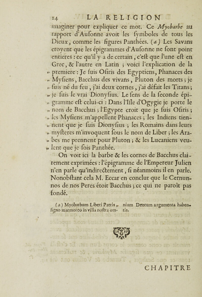 imaginer pour expliquer ce mot. Ce Afyobarbe au rapport d’Aufonne avoit les fymboles de tous les Dieux, comme les figures Panthées. ( a ) Les Savans croyent que les épigrammes d’Aufonne ne font point entières : ce quil y a de certain, c’eft que lune eft en Grec, & l’autre en Latin ; voici l’explication de la »> première : Je fuis Ofiris des Egyptiens, Phanaces des « Myfiens, Bacchus des vivans, Pluton des morts ; je » fuis né du feu , j’ai deux cornes, j’ai défait les Titans ; » je luis le vrai Dionyfius. Le fens de la fécondé épi— » gramme eft celui-ci : Dans Tille d’Ogygie je porte le » nom de Bacchus ; l’Egypte croit que je fuis Ofiris ; » les Myfiens m’appellent Phanaces ; les Indiens tien- » lient que je fuis Dionyfius ; les Romains dans leurs » myfteres m’invoquent fous le nom de Liber ; les Ara- » bes me prennent pour Pluton i 8c les Lucaniens veu- » lent que je fois Panthée. On voit ici la barbe 8c les cornes de Bacchus clai¬ rement exprimées : Tépigramme de l’Empereur Julien n’en parle <qu'indirectement, fi néanmoins il en parle. Nonobftant cela M. Eccar en conclut que le Cernun- nos de nos Peres étoit Bacchus ; ce qui ne paroît pas fondé. ( a ) Myobarbum Liberi Patris nium Dcorum argumenta haben* figno marmoreo in villa noftra om- tis. CHAPITRE